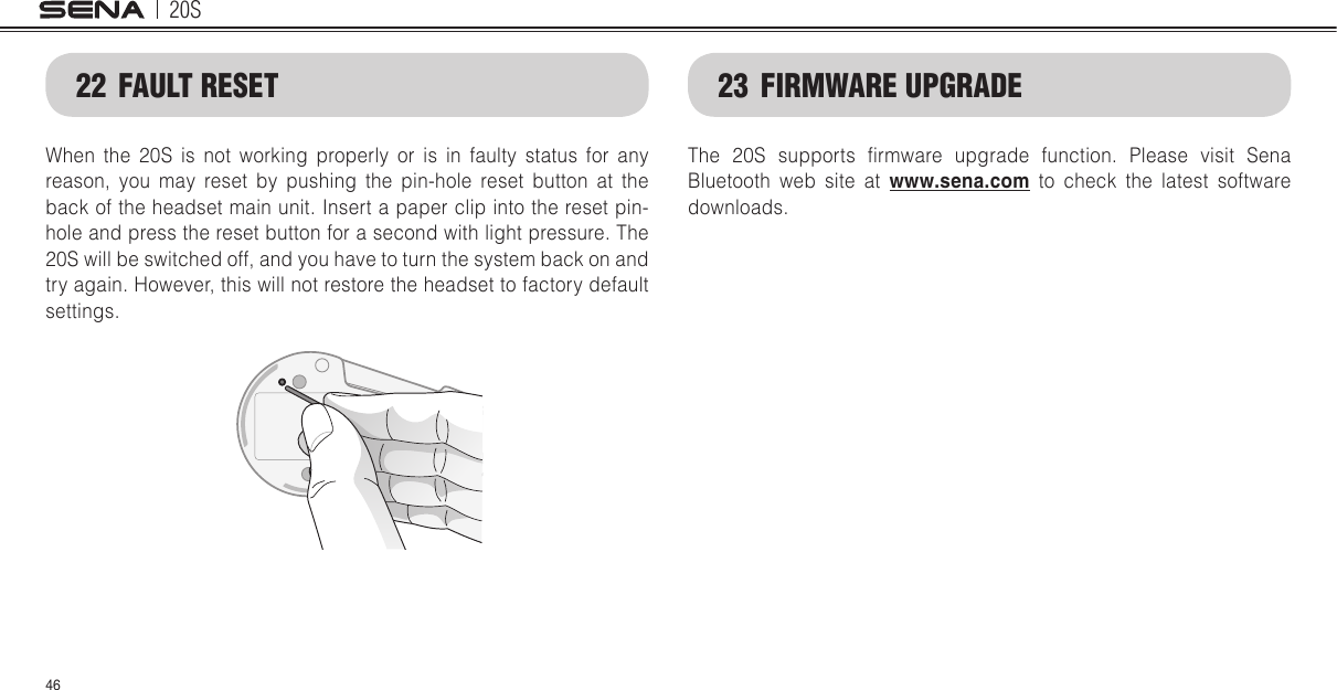 20S4623  FIRMWARE UPGRADEThe  20S  supports  rmware  upgrade  function.  Please  visit  Sena Bluetooth web site at www.sena.com to check the latest software downloads.22  FAULT RESETWhen the 20S is not working properly or is in faulty status for any reason, you may reset by pushing the pin-hole reset button at the back of the headset main unit. Insert a paper clip into the reset pin-hole and press the reset button for a second with light pressure. The 20S will be switched off, and you have to turn the system back on and try again. However, this will not restore the headset to factory default settings.