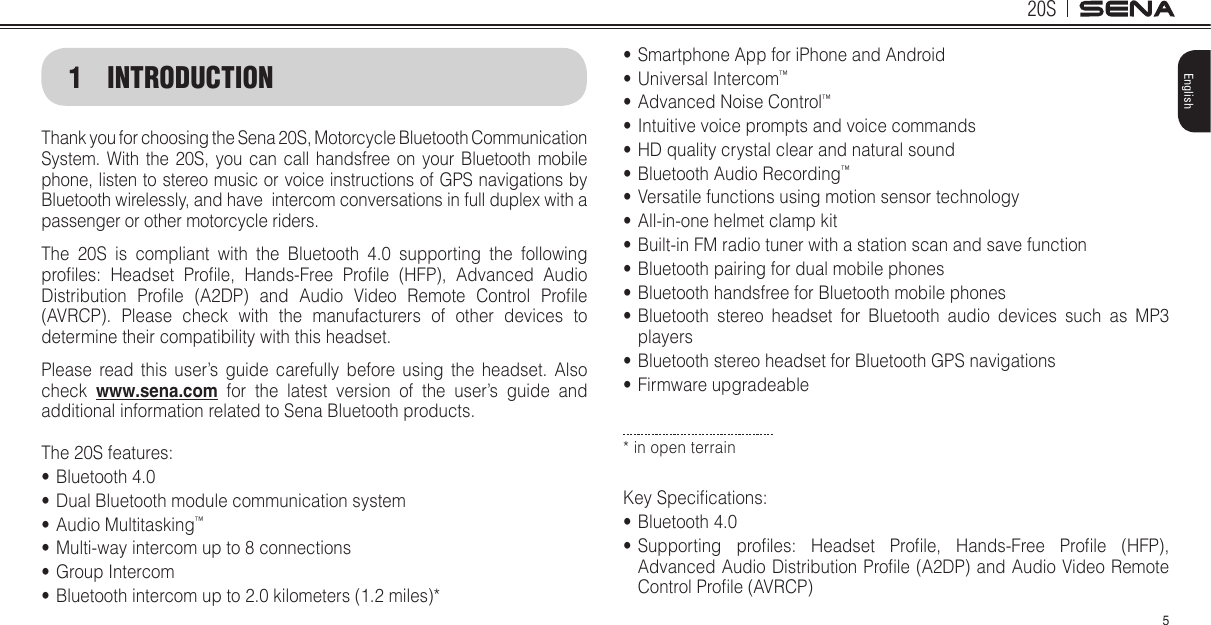 20S5English1 INTRODUCTIONThank you for choosing the Sena 20S, Motorcycle Bluetooth Communication System. With the 20S, you can call handsfree on your Bluetooth mobile phone, listen to stereo music or voice instructions of GPS navigations by Bluetooth wirelessly, and have  intercom conversations in full duplex with a passenger or other motorcycle riders.  The 20S is compliant with the Bluetooth 4.0 supporting the following proles:  Headset  Prole,  Hands-Free  Prole  (HFP),  Advanced  Audio Distribution  Prole  (A2DP)  and  Audio  Video  Remote  Control  Prole (AVRCP). Please check with the manufacturers of other devices to determine their compatibility with this headset.Please read this user’s guide carefully before using the headset. Also check  www.sena.com for the latest version of the user’s guide and additional information related to Sena Bluetooth products.The 20S features:• Bluetooth 4.0• Dual Bluetooth module communication system• Audio Multitasking™• Multi-way intercom up to 8 connections• Group Intercom• Bluetooth intercom up to 2.0 kilometers (1.2 miles)*• Smartphone App for iPhone and Android• Universal Intercom™• Advanced Noise Control™• Intuitive voice prompts and voice commands• HD quality crystal clear and natural sound• Bluetooth Audio Recording™• Versatile functions using motion sensor technology• All-in-one helmet clamp kit• Built-in FM radio tuner with a station scan and save function• Bluetooth pairing for dual mobile phones• Bluetooth handsfree for Bluetooth mobile phones • Bluetooth stereo headset for Bluetooth audio devices such as MP3 players• Bluetooth stereo headset for Bluetooth GPS navigations• Firmware upgradeable* in open terrainKey Specications:• Bluetooth 4.0• Supporting  proles:  Headset  Prole,  Hands-Free  Prole  (HFP), Advanced Audio Distribution Prole (A2DP) and Audio Video Remote Control Prole (AVRCP)