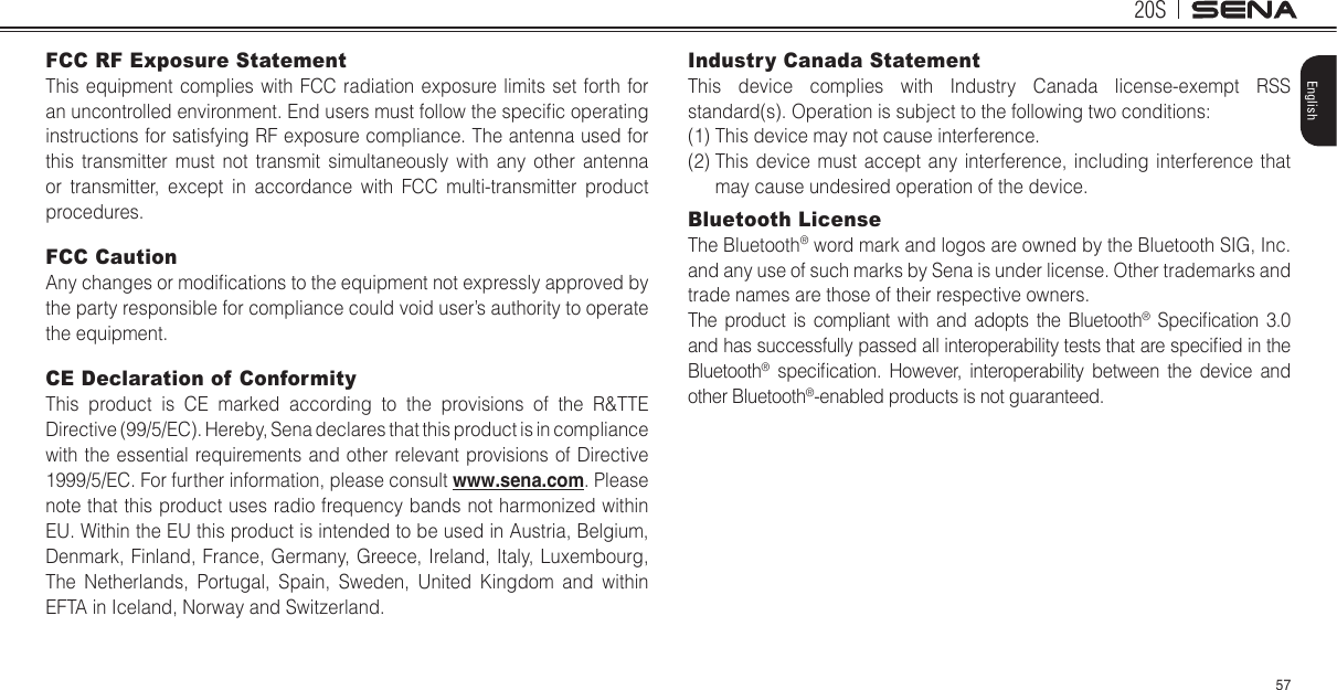 20S57EnglishFCC RF Exposure StatementThis equipment complies with FCC radiation exposure limits set forth for an uncontrolled environment. End users must follow the specic operating instructions for satisfying RF exposure compliance. The antenna used for this transmitter must not transmit simultaneously with any other antenna or transmitter, except in accordance with FCC multi-transmitter product procedures.FCC CautionAny changes or modications to the equipment not expressly approved by the party responsible for compliance could void user’s authority to operate the equipment. CE Declaration of Conformity This product is CE marked according to the provisions of the R&amp;TTE Directive (99/5/EC). Hereby, Sena declares that this product is in compliance with the essential requirements and other relevant provisions of Directive 1999/5/EC. For further information, please consult www.sena.com. Please note that this product uses radio frequency bands not harmonized within EU. Within the EU this product is intended to be used in Austria, Belgium, Denmark, Finland, France, Germany, Greece, Ireland, Italy, Luxembourg, The Netherlands, Portugal, Spain, Sweden, United Kingdom and within EFTA in Iceland, Norway and Switzerland. Industry Canada Statement This device complies with Industry Canada license-exempt RSS standard(s). Operation is subject to the following two conditions: (1) This device may not cause interference. (2)  This device must accept any interference, including interference that may cause undesired operation of the device. Bluetooth License The Bluetooth® word mark and logos are owned by the Bluetooth SIG, Inc. and any use of such marks by Sena is under license. Other trademarks and trade names are those of their respective owners. The product is compliant with and adopts the Bluetooth®  Specication  3.0 and has successfully passed all interoperability tests that are specied in the Bluetooth®  specication.  However,  interoperability  between  the  device  and other Bluetooth®-enabled products is not guaranteed. 