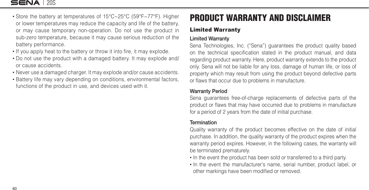 20S60•  Store the battery  at  temperatures of 15°C~25°C (59°F~77°F). Higher or lower temperatures may reduce the capacity and life of the battery, or may cause temporary non-operation. Do not use the product in sub-zero temperature, because it may cause serious reduction of the battery performance.•  If you apply heat to the battery or throw it into re, it may explode.•  Do not use the product with a damaged battery. It may explode and/or cause accidents.•  Never use a damaged charger. It may explode and/or cause accidents.•  Battery life may vary depending on conditions, environmental factors, functions of the product in use, and devices used with it.PRODUCT WARRANTY AND DISCLAIMERLimited WarrantyLimited WarrantySena Technologies, Inc. (“Sena”) guarantees the product quality based on  the  technical  specication  stated  in  the  product  manual,  and  data regarding product warranty. Here, product warranty extends to the product only. Sena will not be liable for any loss, damage of human life, or loss of property which may result from using the product beyond defective parts or aws that occur due to problems in manufacture.Warranty PeriodSena guarantees free-of-charge replacements of defective parts of the product or aws that may have occurred due to problems in manufacture for a period of 2 years from the date of initial purchase. TerminationQuality warranty of the product becomes effective on the date of initial purchase. In addition, the quality warranty of the product expires when the warranty period expires. However, in the following cases, the warranty will be terminated prematurely.•  In the event the product has been sold or transferred to a third party.•  In the event the manufacturer&apos;s name, serial number, product label, or other markings have been modied or removed. 