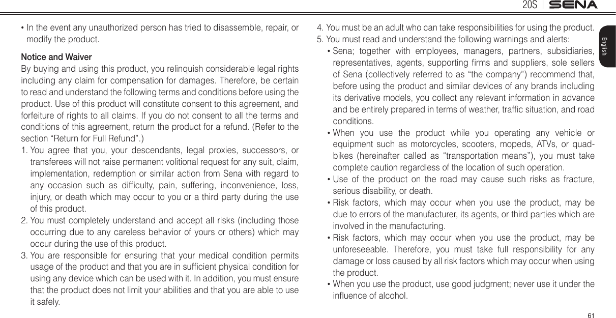 20S61English•  In the event any unauthorized person has tried to disassemble, repair, or modify the product. Notice and WaiverBy buying and using this product, you relinquish considerable legal rights including any claim for compensation for damages. Therefore, be certain to read and understand the following terms and conditions before using the product. Use of this product will constitute consent to this agreement, and forfeiture of rights to all claims. If you do not consent to all the terms and conditions of this agreement, return the product for a refund. (Refer to the section “Return for Full Refund”.)1.  You agree that you, your descendants, legal proxies, successors, or transferees will not raise permanent volitional request for any suit, claim, implementation, redemption or similar action from Sena with regard to any  occasion  such  as  difculty,  pain,  suffering,  inconvenience,  loss, injury, or death which may occur to you or a third party during the use of this product.2.  You must completely understand and accept all risks (including those occurring due to any careless behavior of yours or others) which may occur during the use of this product.3.  You are responsible for ensuring that your medical condition permits usage of the product and that you are in sufcient physical condition for using any device which can be used with it. In addition, you must ensure that the product does not limit your abilities and that you are able to use it safely.4.  You must be an adult who can take responsibilities for using the product.5. You must read and understand the following warnings and alerts:•  Sena; together with employees, managers, partners, subsidiaries, representatives,  agents, supporting  rms  and suppliers,  sole  sellers of Sena (collectively referred to as “the company”) recommend that, before using the product and similar devices of any brands including its derivative models, you collect any relevant information in advance and be entirely prepared in terms of weather, trafc situation, and road conditions.•  When you use the product while you operating any vehicle or equipment such as motorcycles, scooters, mopeds, ATVs, or quad-bikes (hereinafter called as “transportation means”), you must take complete caution regardless of the location of such operation.•  Use of the product on the road may cause such risks as fracture, serious disability, or death.•  Risk factors, which may occur when you use the product, may be due to errors of the manufacturer, its agents, or third parties which are involved in the manufacturing.•  Risk factors, which may occur when you use the product, may be unforeseeable. Therefore, you must take full responsibility for any damage or loss caused by all risk factors which may occur when using the product.•  When you use the product, use good judgment; never use it under the inuence of alcohol.