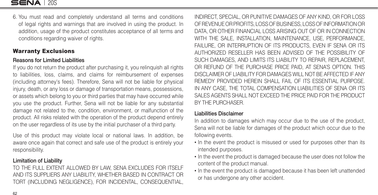 20S626.  You must read and completely understand all terms and conditions of legal rights and warnings that are involved in using the product. In addition, usage of the product constitutes acceptance of all terms and conditions regarding waiver of rights. Warranty ExclusionsReasons for Limited LiabilitiesIf you do not return the product after purchasing it, you relinquish all rights to liabilities, loss, claims, and claims for reimbursement of expenses (including attorney&apos;s fees). Therefore, Sena will not be liable for physical injury, death, or any loss or damage of transportation means, possessions, or assets which belong to you or third parties that may have occurred while you use the product. Further, Sena will not be liable for any substantial damage not related to the, condition, environment, or malfunction of the product. All risks related with the operation of the product depend entirely on the user regardless of its use by the initial purchaser of a third party.Use of this product may violate local or national laws. In addition, be aware once again that correct and safe use of the product is entirely your responsibility.Limitation of LiabilityTO THE FULL EXTENT ALLOWED BY LAW, SENA EXCLUDES FOR ITSELF AND ITS SUPPLIERS ANY LIABILITY, WHETHER BASED IN CONTRACT OR TORT (INCLUDING NEGLIGENCE), FOR INCIDENTAL, CONSEQUENTIAL, INDIRECT, SPECIAL, OR PUNITIVE DAMAGES OF ANY KIND, OR FOR LOSS OF REVENUE OR PROFITS, LOSS OF BUSINESS, LOSS OF INFORMATION OR DATA, OR OTHER FINANCIAL LOSS ARISING OUT OF OR IN CONNECTION WITH THE SALE, INSTALLATION, MAINTENANCE, USE, PERFORMANCE, FAILURE, OR INTERRUPTION OF ITS PRODUCTS, EVEN IF SENA OR ITS AUTHORIZED RESELLER HAS BEEN ADVISED OF THE POSSIBILITY OF SUCH DAMAGES, AND LIMITS ITS LIABILITY TO REPAIR, REPLACEMENT, OR REFUND OF THE PURCHASE PRICE PAID, AT SENA’S OPTION. THIS DISCLAIMER OF LIABILITY FOR DAMAGES WILL NOT BE AFFECTED IF ANY REMEDY PROVIDED HEREIN SHALL FAIL OF ITS ESSENTIAL PURPOSE. IN ANY CASE, THE TOTAL COMPENSATION LIABILITIES OF SENA OR ITS SALES AGENTS SHALL NOT EXCEED THE PRICE PAID FOR THE PRODUCT BY THE PURCHASER.  Liabilities DisclaimerIn addition to damages which may occur due to the use of the product, Sena will not be liable for damages of the product which occur due to the following events.•  In the event the product is misused or used for purposes other than its intended purposes.•  In the event the product is damaged because the user does not follow the content of the product manual.•  In the event the product is damaged because it has been left unattended or has undergone any other accident.