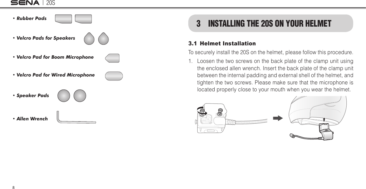 20S8• Rubber Pads• Speaker Pads • Velcro Pads for Speakers• Allen Wrench• Velcro Pad for Boom Microphone• Velcro Pad for Wired Microphone3  INSTALLING THE 20S ON YOUR HELMET3.1  Helmet InstallationTo securely install the 20S on the helmet, please follow this procedure.1.  Loosen the two screws on the back plate of the clamp unit using the enclosed allen wrench. Insert the back plate of the clamp unit between the internal padding and external shell of the helmet, and tighten the two screws. Please make sure that the microphone is located properly close to your mouth when you wear the helmet.