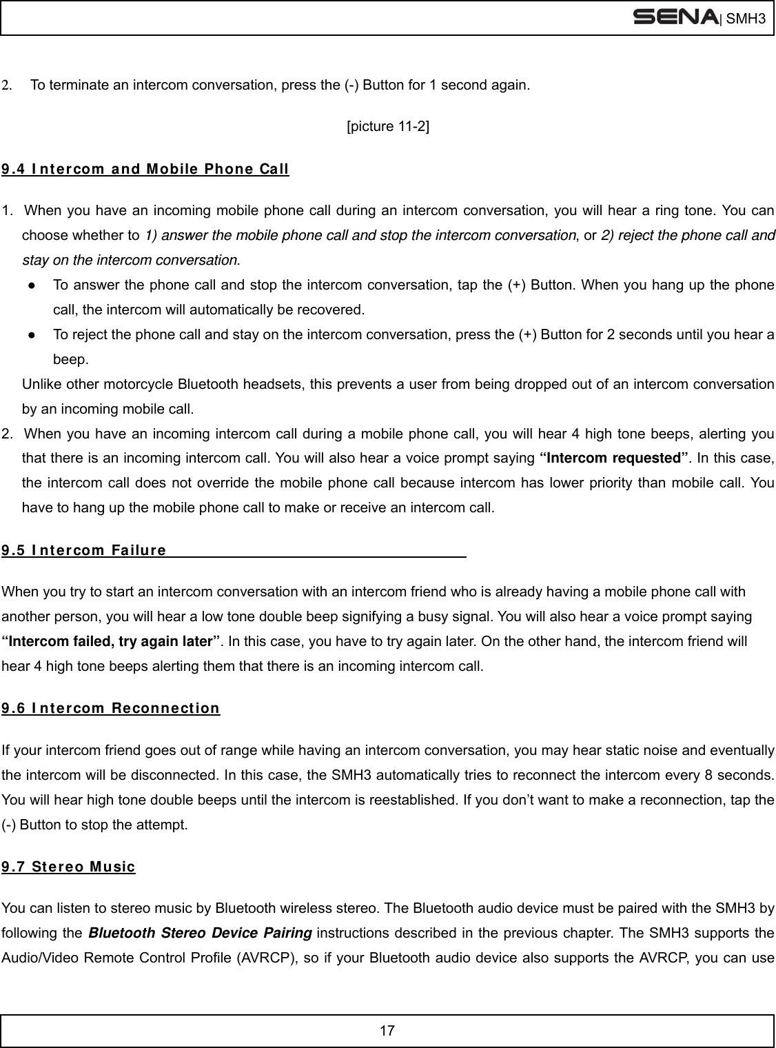  | SMH3  17   2.  To terminate an intercom conversation, press the (-) Button for 1 second again.   [picture 11-2]  9.4 Intercom and Mobile Phone Call    1.  When you have an incoming mobile phone call during an intercom conversation, you will hear a ring tone. You can choose whether to 1) answer the mobile phone call and stop the intercom conversation, or 2) reject the phone call and stay on the intercom conversation. ●  To answer the phone call and stop the intercom conversation, tap the (+) Button. When you hang up the phone call, the intercom will automatically be recovered. ●  To reject the phone call and stay on the intercom conversation, press the (+) Button for 2 seconds until you hear a beep.  Unlike other motorcycle Bluetooth headsets, this prevents a user from being dropped out of an intercom conversation by an incoming mobile call. 2.  When you have an incoming intercom call during a mobile phone call, you will hear 4 high tone beeps, alerting you that there is an incoming intercom call. You will also hear a voice prompt saying “Intercom requested”. In this case, the intercom call does not override the mobile phone call because intercom has lower priority than mobile call. You have to hang up the mobile phone call to make or receive an intercom call.  9.5 Intercom Failure                 When you try to start an intercom conversation with an intercom friend who is already having a mobile phone call with another person, you will hear a low tone double beep signifying a busy signal. You will also hear a voice prompt saying “Intercom failed, try again later”. In this case, you have to try again later. On the other hand, the intercom friend will hear 4 high tone beeps alerting them that there is an incoming intercom call.   9.6 Intercom Reconnection  If your intercom friend goes out of range while having an intercom conversation, you may hear static noise and eventually the intercom will be disconnected. In this case, the SMH3 automatically tries to reconnect the intercom every 8 seconds. You will hear high tone double beeps until the intercom is reestablished. If you don’t want to make a reconnection, tap the (-) Button to stop the attempt.   9.7 Stereo Music  You can listen to stereo music by Bluetooth wireless stereo. The Bluetooth audio device must be paired with the SMH3 by following the Bluetooth Stereo Device Pairing instructions described in the previous chapter. The SMH3 supports the Audio/Video Remote Control Profile (AVRCP), so if your Bluetooth audio device also supports the AVRCP, you can use 