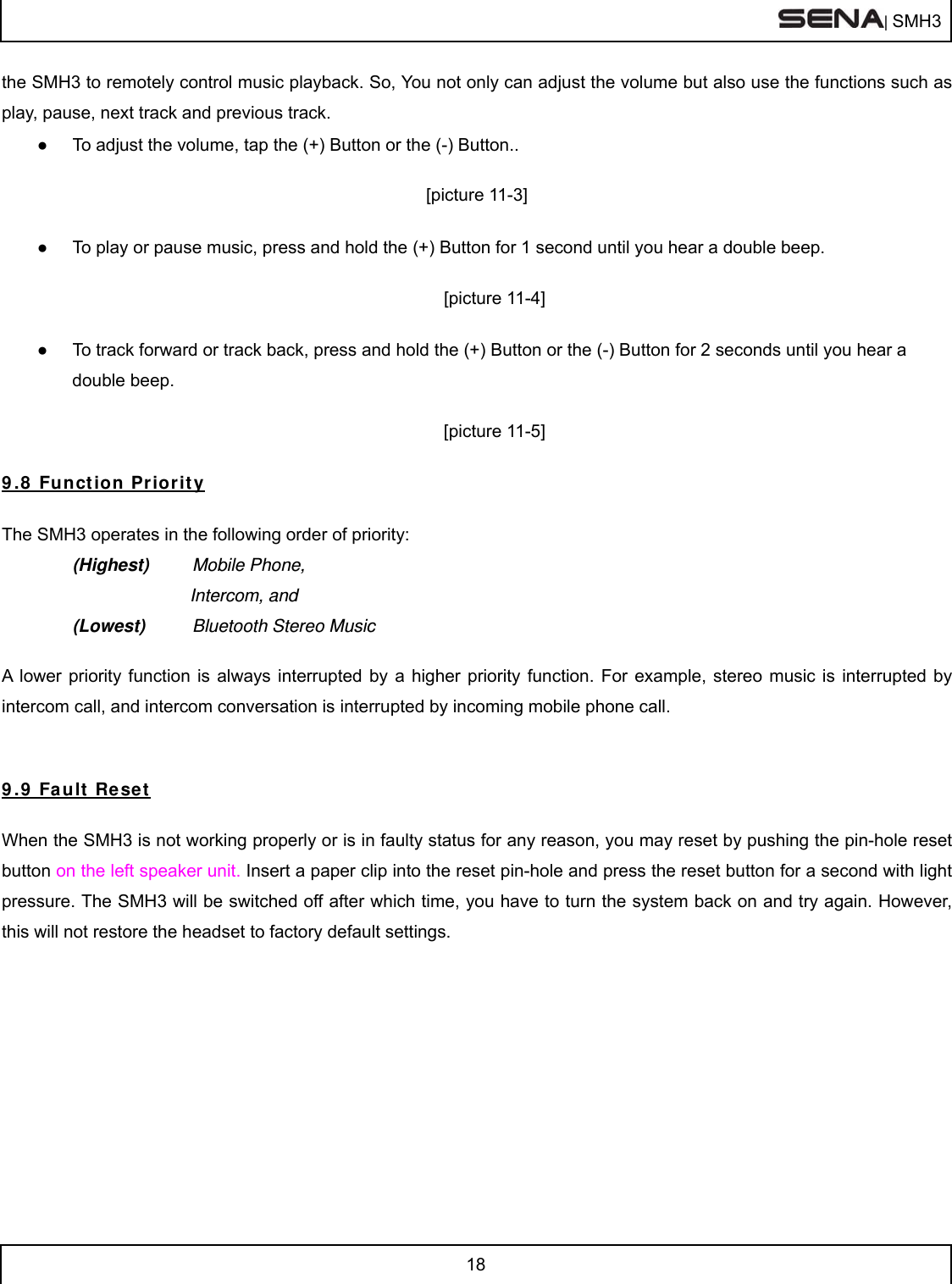  | SMH3  18  the SMH3 to remotely control music playback. So, You not only can adjust the volume but also use the functions such as play, pause, next track and previous track. ●  To adjust the volume, tap the (+) Button or the (-) Button..  [picture 11-3]  ●  To play or pause music, press and hold the (+) Button for 1 second until you hear a double beep.  [picture 11-4]  ●  To track forward or track back, press and hold the (+) Button or the (-) Button for 2 seconds until you hear a double beep.   [picture 11-5]  9.8 Function Priority  The SMH3 operates in the following order of priority:   (Highest) Mobile Phone,             Intercom, and (Lowest)  Bluetooth Stereo Music    A lower priority function is always interrupted by a higher priority function. For example, stereo music is interrupted by intercom call, and intercom conversation is interrupted by incoming mobile phone call.   9.9 Fault Reset  When the SMH3 is not working properly or is in faulty status for any reason, you may reset by pushing the pin-hole reset button on the left speaker unit. Insert a paper clip into the reset pin-hole and press the reset button for a second with light pressure. The SMH3 will be switched off after which time, you have to turn the system back on and try again. However, this will not restore the headset to factory default settings.    