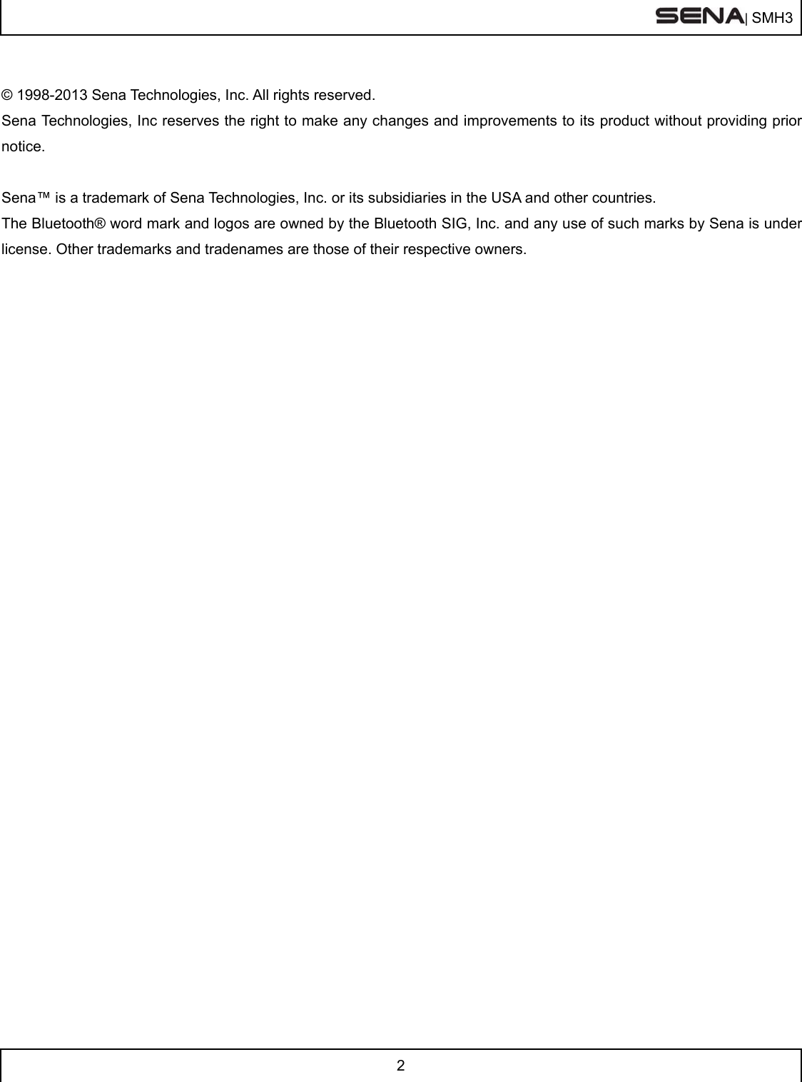  | SMH3  2   © 1998-2013 Sena Technologies, Inc. All rights reserved. Sena Technologies, Inc reserves the right to make any changes and improvements to its product without providing prior notice.  Sena™ is a trademark of Sena Technologies, Inc. or its subsidiaries in the USA and other countries.  The Bluetooth® word mark and logos are owned by the Bluetooth SIG, Inc. and any use of such marks by Sena is under license. Other trademarks and tradenames are those of their respective owners.    
