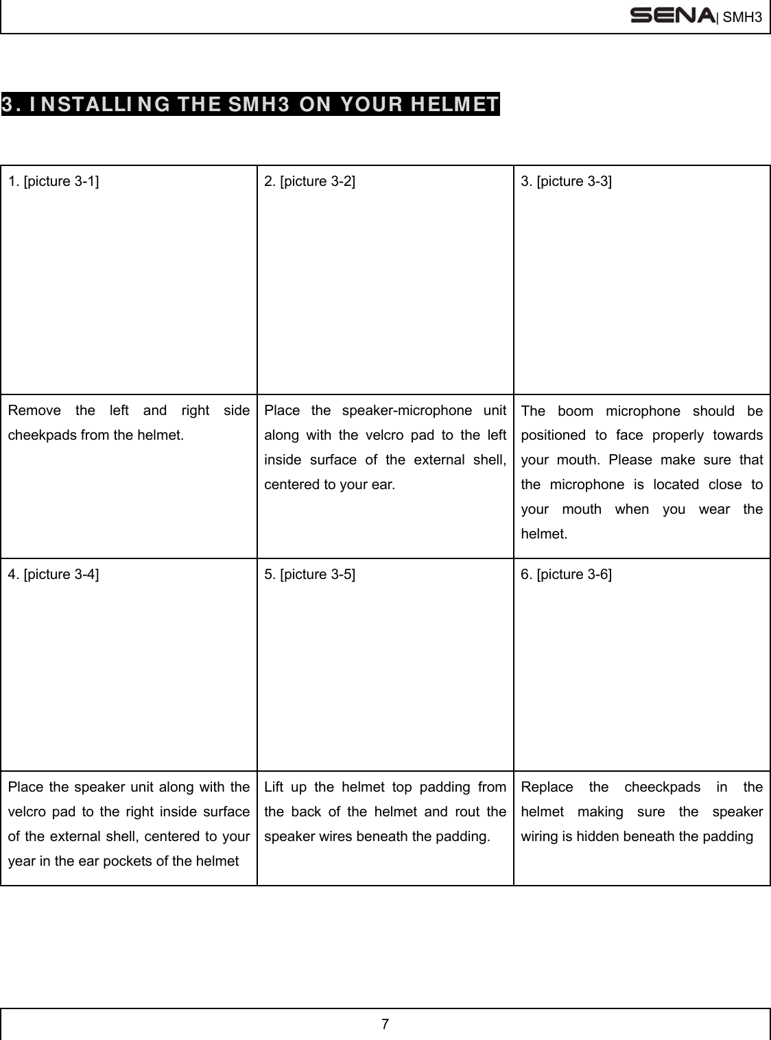  | SMH3  7   3. INSTALLING THE SMH3 ON YOUR HELMET  1. [picture 3-1]             2. [picture 3-2]   3. [picture 3-3] Remove the left and right side cheekpads from the helmet. Place the speaker-microphone unit along with the velcro pad to the left inside surface of the external shell, centered to your ear.  The boom microphone should be positioned to face properly towards your mouth. Please make sure that the microphone is located close to your mouth when you wear the helmet. 4. [picture 3-4]            5. [picture 3-5]  6. [picture 3-6] Place the speaker unit along with the velcro pad to the right inside surface of the external shell, centered to your year in the ear pockets of the helmet Lift up the helmet top padding from the back of the helmet and rout the speaker wires beneath the padding. Replace the cheeckpads in the helmet making sure the speaker wiring is hidden beneath the padding   