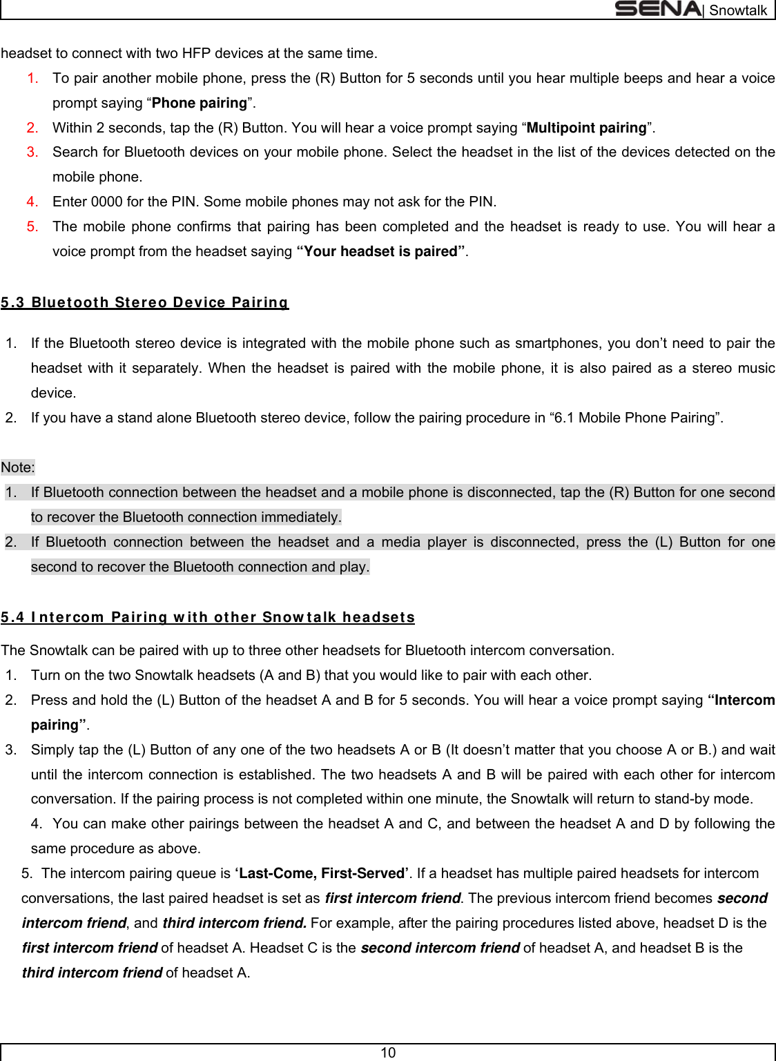  | Snowtalk  10  headset to connect with two HFP devices at the same time. 1.  To pair another mobile phone, press the (R) Button for 5 seconds until you hear multiple beeps and hear a voice prompt saying “Phone pairing”. 2.  Within 2 seconds, tap the (R) Button. You will hear a voice prompt saying “Multipoint pairing”. 3.  Search for Bluetooth devices on your mobile phone. Select the headset in the list of the devices detected on the mobile phone. 4.  Enter 0000 for the PIN. Some mobile phones may not ask for the PIN.  5.  The mobile phone confirms that pairing has been completed and the headset is ready to use. You will hear a voice prompt from the headset saying “Your headset is paired”.  5 .3  Bluetooth Stereo Device Pairing  1.  If the Bluetooth stereo device is integrated with the mobile phone such as smartphones, you don’t need to pair the headset with it separately. When the headset is paired with the mobile phone, it is also paired as a stereo music device. 2.  If you have a stand alone Bluetooth stereo device, follow the pairing procedure in “6.1 Mobile Phone Pairing”.  Note: 1.  If Bluetooth connection between the headset and a mobile phone is disconnected, tap the (R) Button for one second to recover the Bluetooth connection immediately. 2.  If Bluetooth connection between the headset and a media player is disconnected, press the (L) Button for one second to recover the Bluetooth connection and play.  5 .4  I ntercom  Pairing w ith other Snow talk headsets  The Snowtalk can be paired with up to three other headsets for Bluetooth intercom conversation. 1.  Turn on the two Snowtalk headsets (A and B) that you would like to pair with each other. 2.  Press and hold the (L) Button of the headset A and B for 5 seconds. You will hear a voice prompt saying “Intercom pairing”. 3.  Simply tap the (L) Button of any one of the two headsets A or B (It doesn’t matter that you choose A or B.) and wait until the intercom connection is established. The two headsets A and B will be paired with each other for intercom conversation. If the pairing process is not completed within one minute, the Snowtalk will return to stand-by mode. 4.  You can make other pairings between the headset A and C, and between the headset A and D by following the same procedure as above. 5.  The intercom pairing queue is ‘Last-Come, First-Served’. If a headset has multiple paired headsets for intercom conversations, the last paired headset is set as first intercom friend. The previous intercom friend becomes second intercom friend, and third intercom friend. For example, after the pairing procedures listed above, headset D is the first intercom friend of headset A. Headset C is the second intercom friend of headset A, and headset B is the third intercom friend of headset A.  
