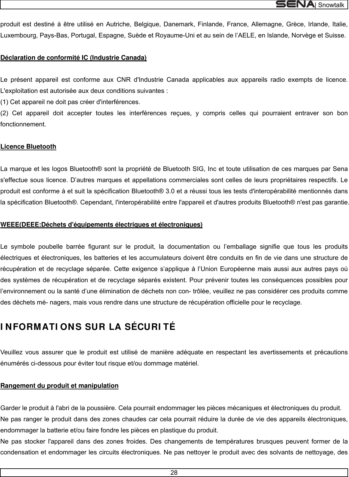  | Snowtalk  28  produit est destiné à être utilisé en Autriche, Belgique, Danemark, Finlande, France, Allemagne, Grèce, Irlande, Italie, Luxembourg, Pays-Bas, Portugal, Espagne, Suède et Royaume-Uni et au sein de l’AELE, en Islande, Norvège et Suisse.   Déclaration de conformité IC (Industrie Canada)  Le présent appareil est conforme aux CNR d&apos;Industrie Canada applicables aux appareils radio exempts de licence. L&apos;exploitation est autorisée aux deux conditions suivantes : (1) Cet appareil ne doit pas créer d&apos;interférences. (2) Cet appareil doit accepter toutes les interférences reçues, y compris celles qui pourraient entraver son bon fonctionnement.   Licence Bluetooth   La marque et les logos Bluetooth® sont la propriété de Bluetooth SIG, Inc et toute utilisation de ces marques par Sena s&apos;effectue sous licence. D’autres marques et appellations commerciales sont celles de leurs propriétaires respectifs. Le produit est conforme à et suit la spécification Bluetooth® 3.0 et a réussi tous les tests d&apos;interopérabilité mentionnés dans la spécification Bluetooth®. Cependant, l&apos;interopérabilité entre l&apos;appareil et d&apos;autres produits Bluetooth® n&apos;est pas garantie.   WEEE(DEEE:Déchets d&apos;équipements électriques et électroniques)  Le symbole poubelle barrée figurant sur le produit, la documentation ou l’emballage signifie que tous les produits électriques et électroniques, les batteries et les accumulateurs doivent être conduits en fin de vie dans une structure de récupération et de recyclage séparée. Cette exigence s’applique à l’Union Européenne mais aussi aux autres pays où des systèmes de récupération et de recyclage séparés existent. Pour prévenir toutes les conséquences possibles pour l’environnement ou la santé d’une élimination de déchets non con- trôlée, veuillez ne pas considérer ces produits comme des déchets mé- nagers, mais vous rendre dans une structure de récupération officielle pour le recyclage.   I NFORMATI ONS SUR LA SÉCURI TÉ   Veuillez vous assurer que le produit est utilisé de manière adéquate en respectant les avertissements et précautions énumérés ci-dessous pour éviter tout risque et/ou dommage matériel.   Rangement du produit et manipulation   Garder le produit à l&apos;abri de la poussière. Cela pourrait endommager les pièces mécaniques et électroniques du produit. Ne pas ranger le produit dans des zones chaudes car cela pourrait réduire la durée de vie des appareils électroniques, endommager la batterie et/ou faire fondre les pièces en plastique du produit. Ne pas stocker l&apos;appareil dans des zones froides. Des changements de températures brusques peuvent former de la condensation et endommager les circuits électroniques. Ne pas nettoyer le produit avec des solvants de nettoyage, des 