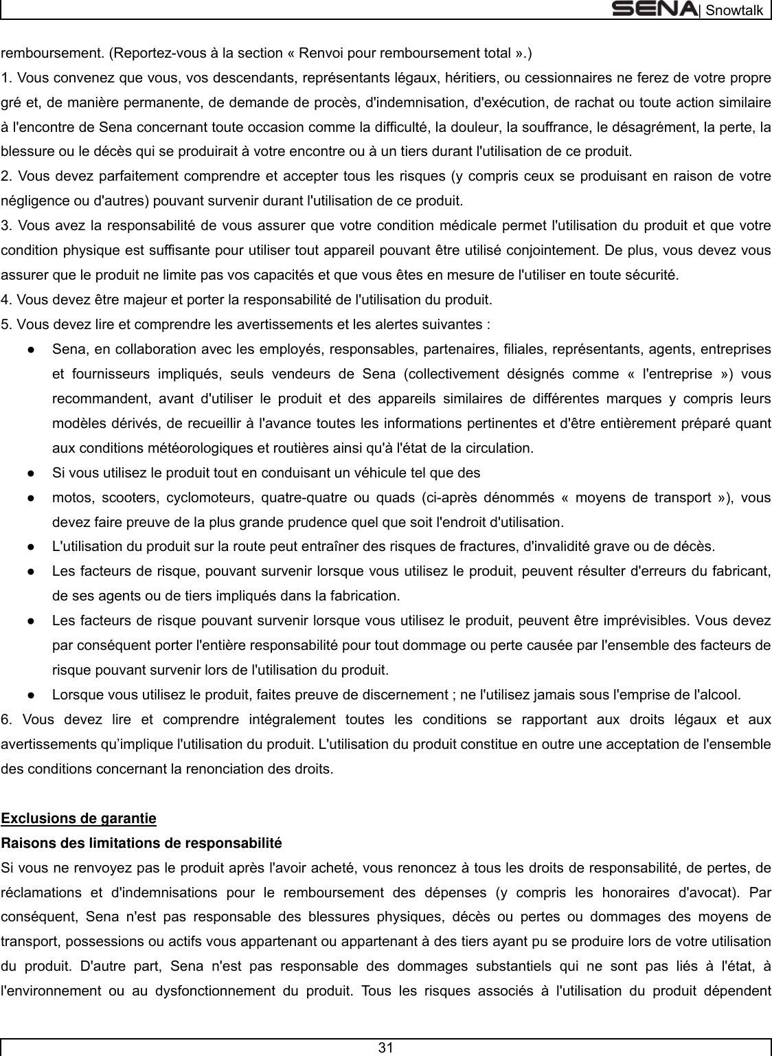  | Snowtalk  31  remboursement. (Reportez-vous à la section « Renvoi pour remboursement total ».) 1. Vous convenez que vous, vos descendants, représentants légaux, héritiers, ou cessionnaires ne ferez de votre propre gré et, de manière permanente, de demande de procès, d&apos;indemnisation, d&apos;exécution, de rachat ou toute action similaire à l&apos;encontre de Sena concernant toute occasion comme la difficulté, la douleur, la souffrance, le désagrément, la perte, la blessure ou le décès qui se produirait à votre encontre ou à un tiers durant l&apos;utilisation de ce produit. 2. Vous devez parfaitement comprendre et accepter tous les risques (y compris ceux se produisant en raison de votre négligence ou d&apos;autres) pouvant survenir durant l&apos;utilisation de ce produit.  3. Vous avez la responsabilité de vous assurer que votre condition médicale permet l&apos;utilisation du produit et que votre condition physique est suffisante pour utiliser tout appareil pouvant être utilisé conjointement. De plus, vous devez vous assurer que le produit ne limite pas vos capacités et que vous êtes en mesure de l&apos;utiliser en toute sécurité. 4. Vous devez être majeur et porter la responsabilité de l&apos;utilisation du produit. 5. Vous devez lire et comprendre les avertissements et les alertes suivantes :  ●  Sena, en collaboration avec les employés, responsables, partenaires, filiales, représentants, agents, entreprises et fournisseurs impliqués, seuls vendeurs de Sena (collectivement désignés comme « l&apos;entreprise ») vous recommandent, avant d&apos;utiliser le produit et des appareils similaires de différentes marques y compris leurs modèles dérivés, de recueillir à l&apos;avance toutes les informations pertinentes et d&apos;être entièrement préparé quant aux conditions météorologiques et routières ainsi qu&apos;à l&apos;état de la circulation. ●  Si vous utilisez le produit tout en conduisant un véhicule tel que des  ●  motos, scooters, cyclomoteurs, quatre-quatre ou quads (ci-après dénommés « moyens de transport »), vous devez faire preuve de la plus grande prudence quel que soit l&apos;endroit d&apos;utilisation.  ●  L&apos;utilisation du produit sur la route peut entraîner des risques de fractures, d&apos;invalidité grave ou de décès.  ●  Les facteurs de risque, pouvant survenir lorsque vous utilisez le produit, peuvent résulter d&apos;erreurs du fabricant, de ses agents ou de tiers impliqués dans la fabrication.  ●  Les facteurs de risque pouvant survenir lorsque vous utilisez le produit, peuvent être imprévisibles. Vous devez par conséquent porter l&apos;entière responsabilité pour tout dommage ou perte causée par l&apos;ensemble des facteurs de risque pouvant survenir lors de l&apos;utilisation du produit.  ●  Lorsque vous utilisez le produit, faites preuve de discernement ; ne l&apos;utilisez jamais sous l&apos;emprise de l&apos;alcool.  6. Vous devez lire et comprendre intégralement toutes les conditions se rapportant aux droits légaux et aux avertissements qu’implique l&apos;utilisation du produit. L&apos;utilisation du produit constitue en outre une acceptation de l&apos;ensemble des conditions concernant la renonciation des droits.   Exclusions de garantie  Raisons des limitations de responsabilité  Si vous ne renvoyez pas le produit après l&apos;avoir acheté, vous renoncez à tous les droits de responsabilité, de pertes, de réclamations et d&apos;indemnisations pour le remboursement des dépenses (y compris les honoraires d&apos;avocat). Par conséquent, Sena n&apos;est pas responsable des blessures physiques, décès ou pertes ou dommages des moyens de transport, possessions ou actifs vous appartenant ou appartenant à des tiers ayant pu se produire lors de votre utilisation du produit. D&apos;autre part, Sena n&apos;est pas responsable des dommages substantiels qui ne sont pas liés à l&apos;état, à l&apos;environnement ou au dysfonctionnement du produit. Tous les risques associés à l&apos;utilisation du produit dépendent 