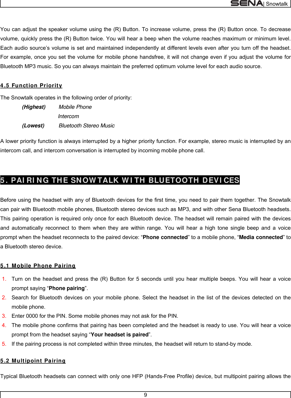  | Snowtalk  9   You can adjust the speaker volume using the (R) Button. To increase volume, press the (R) Button once. To decrease volume, quickly press the (R) Button twice. You will hear a beep when the volume reaches maximum or minimum level. Each audio source’s volume is set and maintained independently at different levels even after you turn off the headset. For example, once you set the volume for mobile phone handsfree, it will not change even if you adjust the volume for Bluetooth MP3 music. So you can always maintain the preferred optimum volume level for each audio source.  4 .5  Function Priority  The Snowtalk operates in the following order of priority:   (Highest) Mobile Phone            Intercom (Lowest)  Bluetooth Stereo Music    A lower priority function is always interrupted by a higher priority function. For example, stereo music is interrupted by an intercom call, and intercom conversation is interrupted by incoming mobile phone call.   5 . PAI RI NG THE SNOW TALK W I TH BLUETOOTH DEVI CES   Before using the headset with any of Bluetooth devices for the first time, you need to pair them together. The Snowtalk can pair with Bluetooth mobile phones, Bluetooth stereo devices such as MP3, and with other Sena Bluetooth headsets. This pairing operation is required only once for each Bluetooth device. The headset will remain paired with the devices and automatically reconnect to them when they are within range. You will hear a high tone single beep and a voice prompt when the headset reconnects to the paired device: “Phone connected” to a mobile phone, “Media connected” to a Bluetooth stereo device.  5 .1  Mobile Phone Pairing  1.  Turn on the headset and press the (R) Button for 5 seconds until you hear multiple beeps. You will hear a voice prompt saying “Phone pairing”.  2.  Search for Bluetooth devices on your mobile phone. Select the headset in the list of the devices detected on the mobile phone. 3.  Enter 0000 for the PIN. Some mobile phones may not ask for the PIN. 4.  The mobile phone confirms that pairing has been completed and the headset is ready to use. You will hear a voice prompt from the headset saying “Your headset is paired”. 5.  If the pairing process is not completed within three minutes, the headset will return to stand-by mode.  5 .2  Multipoint  Pairing  Typical Bluetooth headsets can connect with only one HFP (Hands-Free Profile) device, but multipoint pairing allows the 