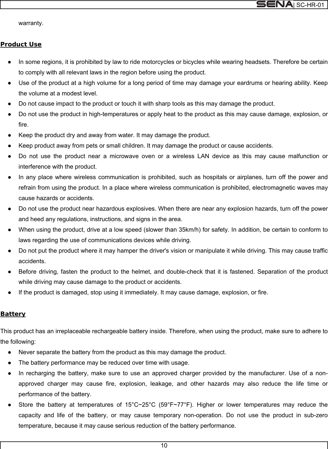  | SC-HR-01  10  warranty.  Product Use  ●  In some regions, it is prohibited by law to ride motorcycles or bicycles while wearing headsets. Therefore be certain to comply with all relevant laws in the region before using the product.  ●  Use of the product at a high volume for a long period of time may damage your eardrums or hearing ability. Keep the volume at a modest level. ●  Do not cause impact to the product or touch it with sharp tools as this may damage the product. ●  Do not use the product in high-temperatures or apply heat to the product as this may cause damage, explosion, or fire. ●  Keep the product dry and away from water. It may damage the product. ●  Keep product away from pets or small children. It may damage the product or cause accidents.  ●  Do not use the product near a microwave oven or a wireless LAN device as this may cause malfunction or interference with the product. ●  In any place where wireless communication is prohibited, such as hospitals or airplanes, turn off the power and refrain from using the product. In a place where wireless communication is prohibited, electromagnetic waves may cause hazards or accidents. ●  Do not use the product near hazardous explosives. When there are near any explosion hazards, turn off the power and heed any regulations, instructions, and signs in the area. ●  When using the product, drive at a low speed (slower than 35km/h) for safety. In addition, be certain to conform to laws regarding the use of communications devices while driving. ●  Do not put the product where it may hamper the driver&apos;s vision or manipulate it while driving. This may cause traffic accidents. ●  Before driving, fasten the product to the helmet, and double-check that it is fastened. Separation of the product while driving may cause damage to the product or accidents. ●  If the product is damaged, stop using it immediately. It may cause damage, explosion, or fire.  Battery  This product has an irreplaceable rechargeable battery inside. Therefore, when using the product, make sure to adhere to the following: ●  Never separate the battery from the product as this may damage the product. ●  The battery performance may be reduced over time with usage. ●  In recharging the battery, make sure to use an approved charger provided by the manufacturer. Use of a non-approved charger may cause fire, explosion, leakage, and other hazards may also reduce the life time or performance of the battery. ●  Store the battery at temperatures of 15°C~25°C (59°F~77°F). Higher or lower temperatures may reduce the capacity and life of the battery, or may cause temporary non-operation. Do not use the product in sub-zero temperature, because it may cause serious reduction of the battery performance. 