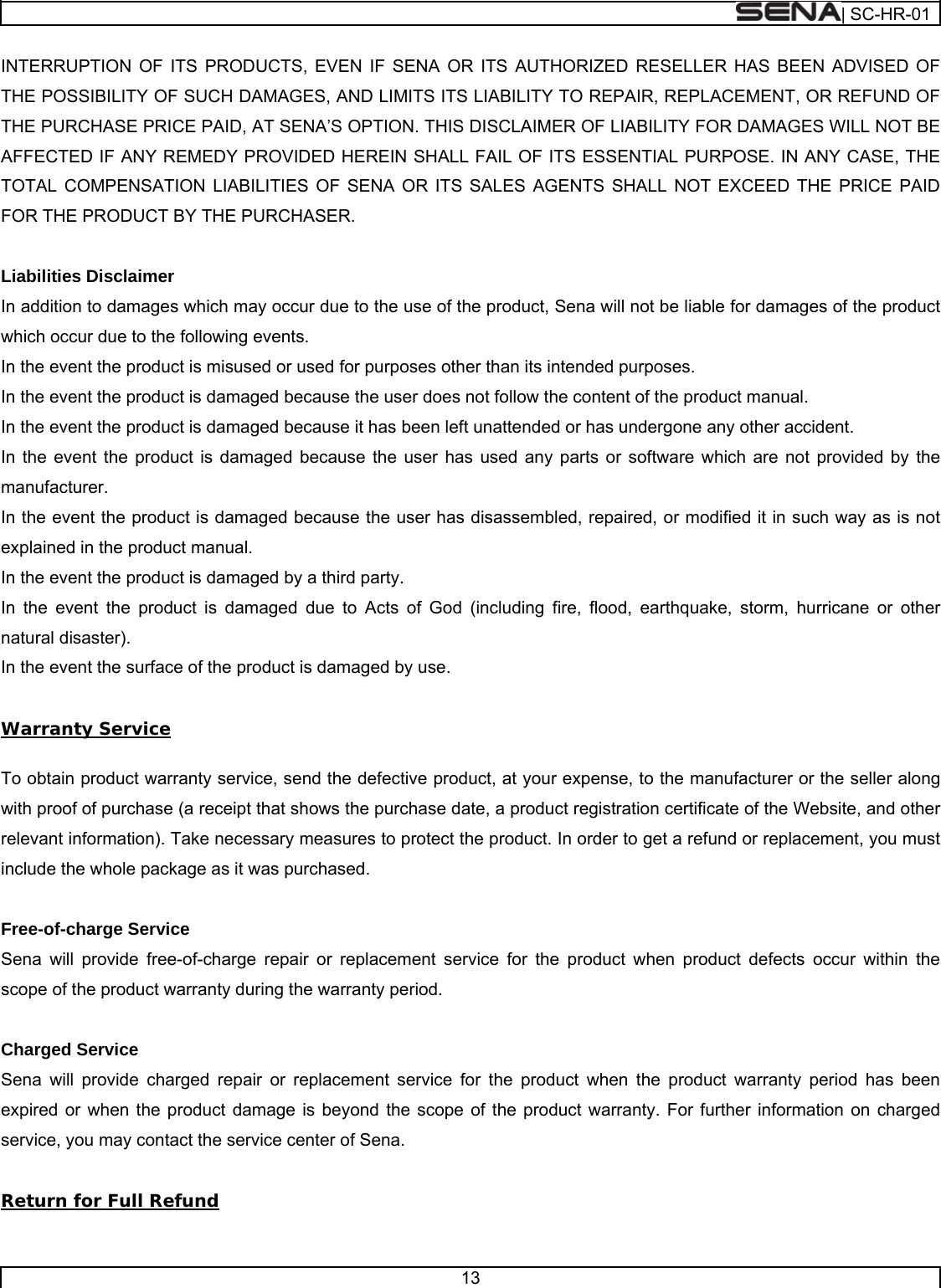  | SC-HR-01  13  INTERRUPTION OF ITS PRODUCTS, EVEN IF SENA OR ITS AUTHORIZED RESELLER HAS BEEN ADVISED OF THE POSSIBILITY OF SUCH DAMAGES, AND LIMITS ITS LIABILITY TO REPAIR, REPLACEMENT, OR REFUND OF THE PURCHASE PRICE PAID, AT SENA’S OPTION. THIS DISCLAIMER OF LIABILITY FOR DAMAGES WILL NOT BE AFFECTED IF ANY REMEDY PROVIDED HEREIN SHALL FAIL OF ITS ESSENTIAL PURPOSE. IN ANY CASE, THE TOTAL COMPENSATION LIABILITIES OF SENA OR ITS SALES AGENTS SHALL NOT EXCEED THE PRICE PAID FOR THE PRODUCT BY THE PURCHASER.    Liabilities Disclaimer In addition to damages which may occur due to the use of the product, Sena will not be liable for damages of the product which occur due to the following events. In the event the product is misused or used for purposes other than its intended purposes. In the event the product is damaged because the user does not follow the content of the product manual. In the event the product is damaged because it has been left unattended or has undergone any other accident. In the event the product is damaged because the user has used any parts or software which are not provided by the manufacturer. In the event the product is damaged because the user has disassembled, repaired, or modified it in such way as is not explained in the product manual. In the event the product is damaged by a third party. In the event the product is damaged due to Acts of God (including fire, flood, earthquake, storm, hurricane or other natural disaster). In the event the surface of the product is damaged by use.  Warranty Service  To obtain product warranty service, send the defective product, at your expense, to the manufacturer or the seller along with proof of purchase (a receipt that shows the purchase date, a product registration certificate of the Website, and other relevant information). Take necessary measures to protect the product. In order to get a refund or replacement, you must include the whole package as it was purchased.  Free-of-charge Service Sena will provide free-of-charge repair or replacement service for the product when product defects occur within the scope of the product warranty during the warranty period.  Charged Service Sena will provide charged repair or replacement service for the product when the product warranty period has been expired or when the product damage is beyond the scope of the product warranty. For further information on charged service, you may contact the service center of Sena.  Return for Full Refund  