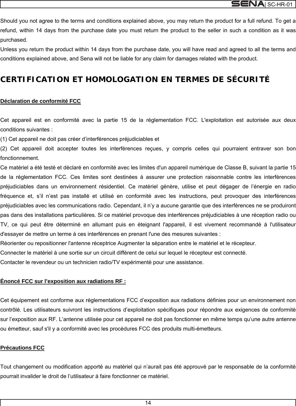  | SC-HR-01  14  Should you not agree to the terms and conditions explained above, you may return the product for a full refund. To get a refund, within 14 days from the purchase date you must return the product to the seller in such a condition as it was purchased. Unless you return the product within 14 days from the purchase date, you will have read and agreed to all the terms and conditions explained above, and Sena will not be liable for any claim for damages related with the product.  CERTIFICATION ET HOMOLOGATION EN TERMES DE SÉCURITÉ   Déclaration de conformité FCC   Cet appareil est en conformité avec la partie 15 de la réglementation FCC. L&apos;exploitation est autorisée aux deux conditions suivantes : (1) Cet appareil ne doit pas créer d’interférences préjudiciables et (2) Cet appareil doit accepter toutes les interférences reçues, y compris celles qui pourraient entraver son bon fonctionnement. Ce matériel a été testé et déclaré en conformité avec les limites d&apos;un appareil numérique de Classe B, suivant la partie 15 de la réglementation FCC. Ces limites sont destinées à assurer une protection raisonnable contre les interférences préjudiciables dans un environnement résidentiel. Ce matériel génère, utilise et peut dégager de l’énergie en radio fréquence et, s’il n’est pas installé et utilisé en conformité avec les instructions, peut provoquer des interférences préjudiciables avec les communications radio. Cependant, il n’y a aucune garantie que des interférences ne se produiront pas dans des installations particulières. Si ce matériel provoque des interférences préjudiciables à une réception radio ou TV, ce qui peut être déterminé en allumant puis en éteignant l&apos;appareil, il est vivement recommandé à l&apos;utilisateur d&apos;essayer de mettre un terme à ces interférences en prenant l&apos;une des mesures suivantes : Réorienter ou repositionner l&apos;antenne réceptrice Augmenter la séparation entre le matériel et le récepteur. Connecter le matériel à une sortie sur un circuit différent de celui sur lequel le récepteur est connecté. Contacter le revendeur ou un technicien radio/TV expérimenté pour une assistance.   Énoncé FCC sur l’exposition aux radiations RF :   Cet équipement est conforme aux réglementations FCC d’exposition aux radiations définies pour un environnement non contrôlé. Les utilisateurs suivront les instructions d’exploitation spécifiques pour répondre aux exigences de conformité sur l’exposition aux RF. L’antenne utilisée pour cet appareil ne doit pas fonctionner en même temps qu’une autre antenne ou émetteur, sauf s&apos;il y a conformité avec les procédures FCC des produits multi-émetteurs.   Précautions FCC   Tout changement ou modification apporté au matériel qui n’aurait pas été approuvé par le responsable de la conformité pourrait invalider le droit de l’utilisateur à faire fonctionner ce matériel.   