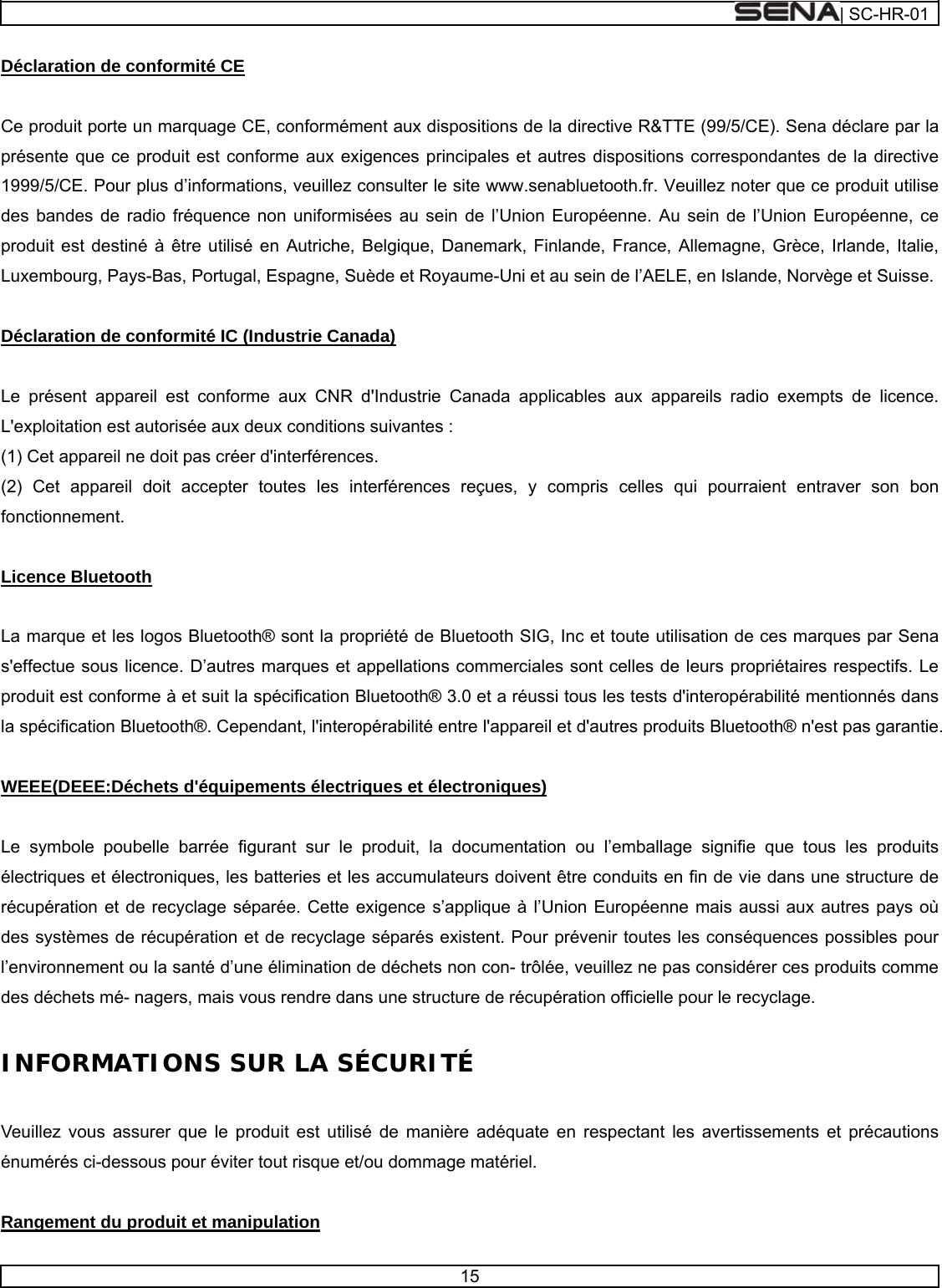  | SC-HR-01  15  Déclaration de conformité CE   Ce produit porte un marquage CE, conformément aux dispositions de la directive R&amp;TTE (99/5/CE). Sena déclare par la présente que ce produit est conforme aux exigences principales et autres dispositions correspondantes de la directive 1999/5/CE. Pour plus d’informations, veuillez consulter le site www.senabluetooth.fr. Veuillez noter que ce produit utilise des bandes de radio fréquence non uniformisées au sein de l’Union Européenne. Au sein de l’Union Européenne, ce produit est destiné à être utilisé en Autriche, Belgique, Danemark, Finlande, France, Allemagne, Grèce, Irlande, Italie, Luxembourg, Pays-Bas, Portugal, Espagne, Suède et Royaume-Uni et au sein de l’AELE, en Islande, Norvège et Suisse.   Déclaration de conformité IC (Industrie Canada)   Le présent appareil est conforme aux CNR d&apos;Industrie Canada applicables aux appareils radio exempts de licence. L&apos;exploitation est autorisée aux deux conditions suivantes : (1) Cet appareil ne doit pas créer d&apos;interférences. (2) Cet appareil doit accepter toutes les interférences reçues, y compris celles qui pourraient entraver son bon fonctionnement.   Licence Bluetooth   La marque et les logos Bluetooth® sont la propriété de Bluetooth SIG, Inc et toute utilisation de ces marques par Sena s&apos;effectue sous licence. D’autres marques et appellations commerciales sont celles de leurs propriétaires respectifs. Le produit est conforme à et suit la spécification Bluetooth® 3.0 et a réussi tous les tests d&apos;interopérabilité mentionnés dans la spécification Bluetooth®. Cependant, l&apos;interopérabilité entre l&apos;appareil et d&apos;autres produits Bluetooth® n&apos;est pas garantie.   WEEE(DEEE:Déchets d&apos;équipements électriques et électroniques)   Le symbole poubelle barrée figurant sur le produit, la documentation ou l’emballage signifie que tous les produits électriques et électroniques, les batteries et les accumulateurs doivent être conduits en fin de vie dans une structure de récupération et de recyclage séparée. Cette exigence s’applique à l’Union Européenne mais aussi aux autres pays où des systèmes de récupération et de recyclage séparés existent. Pour prévenir toutes les conséquences possibles pour l’environnement ou la santé d’une élimination de déchets non con- trôlée, veuillez ne pas considérer ces produits comme des déchets mé- nagers, mais vous rendre dans une structure de récupération officielle pour le recyclage.   INFORMATIONS SUR LA SÉCURITÉ   Veuillez vous assurer que le produit est utilisé de manière adéquate en respectant les avertissements et précautions énumérés ci-dessous pour éviter tout risque et/ou dommage matériel.   Rangement du produit et manipulation 