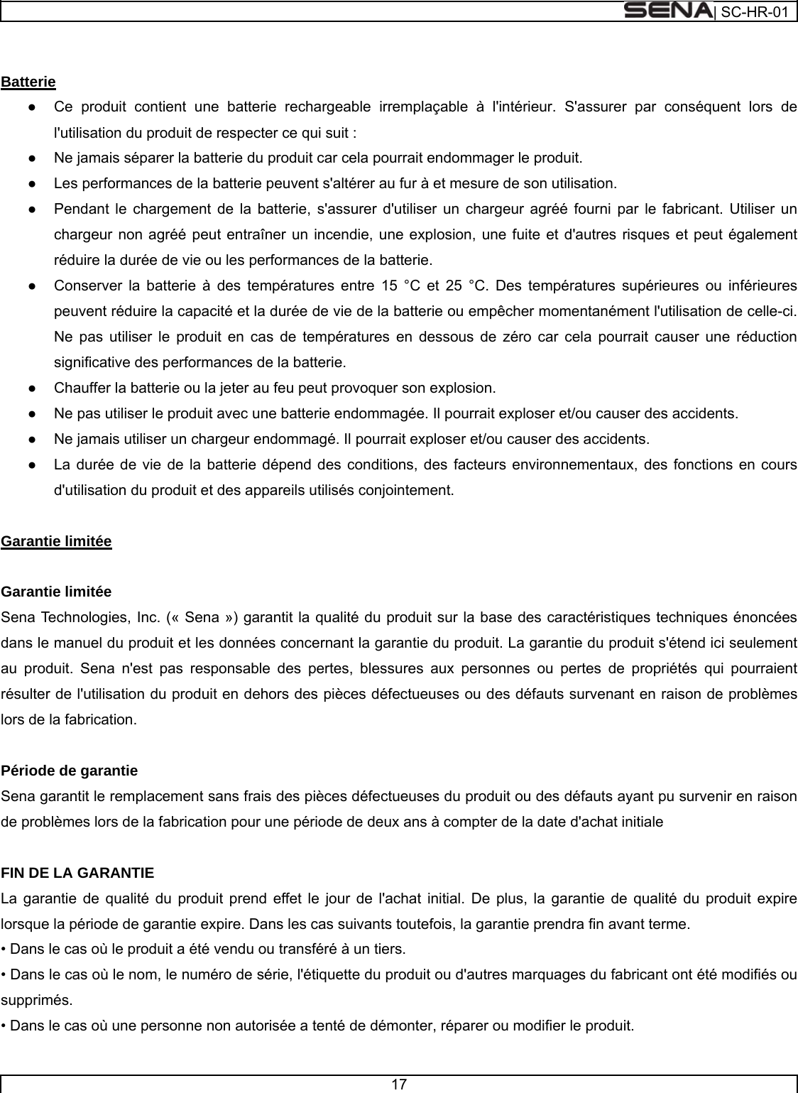  | SC-HR-01  17    Batterie ●    Ce produit contient une batterie rechargeable irremplaçable à l&apos;intérieur. S&apos;assurer par conséquent lors de l&apos;utilisation du produit de respecter ce qui suit : ●    Ne jamais séparer la batterie du produit car cela pourrait endommager le produit. ●    Les performances de la batterie peuvent s&apos;altérer au fur à et mesure de son utilisation. ●    Pendant le chargement de la batterie, s&apos;assurer d&apos;utiliser un chargeur agréé fourni par le fabricant. Utiliser un chargeur non agréé peut entraîner un incendie, une explosion, une fuite et d&apos;autres risques et peut également réduire la durée de vie ou les performances de la batterie. ●    Conserver la batterie à des températures entre 15 °C et 25 °C. Des températures supérieures ou inférieures peuvent réduire la capacité et la durée de vie de la batterie ou empêcher momentanément l&apos;utilisation de celle-ci. Ne pas utiliser le produit en cas de températures en dessous de zéro car cela pourrait causer une réduction significative des performances de la batterie. ●    Chauffer la batterie ou la jeter au feu peut provoquer son explosion. ●    Ne pas utiliser le produit avec une batterie endommagée. Il pourrait exploser et/ou causer des accidents. ●    Ne jamais utiliser un chargeur endommagé. Il pourrait exploser et/ou causer des accidents. ●    La durée de vie de la batterie dépend des conditions, des facteurs environnementaux, des fonctions en cours d&apos;utilisation du produit et des appareils utilisés conjointement.   Garantie limitée   Garantie limitée Sena Technologies, Inc. (« Sena ») garantit la qualité du produit sur la base des caractéristiques techniques énoncées dans le manuel du produit et les données concernant la garantie du produit. La garantie du produit s&apos;étend ici seulement au produit. Sena n&apos;est pas responsable des pertes, blessures aux personnes ou pertes de propriétés qui pourraient résulter de l&apos;utilisation du produit en dehors des pièces défectueuses ou des défauts survenant en raison de problèmes lors de la fabrication.   Période de garantie Sena garantit le remplacement sans frais des pièces défectueuses du produit ou des défauts ayant pu survenir en raison de problèmes lors de la fabrication pour une période de deux ans à compter de la date d&apos;achat initiale   FIN DE LA GARANTIE La garantie de qualité du produit prend effet le jour de l&apos;achat initial. De plus, la garantie de qualité du produit expire lorsque la période de garantie expire. Dans les cas suivants toutefois, la garantie prendra fin avant terme. • Dans le cas où le produit a été vendu ou transféré à un tiers. • Dans le cas où le nom, le numéro de série, l&apos;étiquette du produit ou d&apos;autres marquages du fabricant ont été modifiés ou supprimés. • Dans le cas où une personne non autorisée a tenté de démonter, réparer ou modifier le produit. 