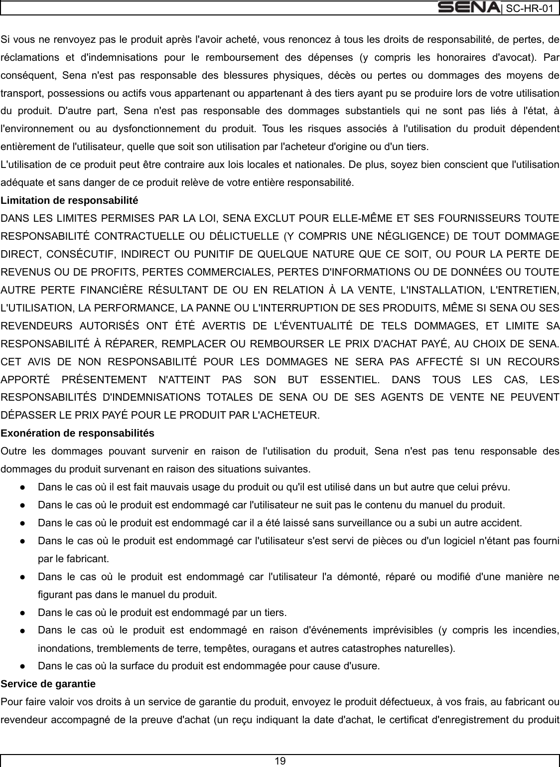  | SC-HR-01  19  Si vous ne renvoyez pas le produit après l&apos;avoir acheté, vous renoncez à tous les droits de responsabilité, de pertes, de réclamations et d&apos;indemnisations pour le remboursement des dépenses (y compris les honoraires d&apos;avocat). Par conséquent, Sena n&apos;est pas responsable des blessures physiques, décès ou pertes ou dommages des moyens de transport, possessions ou actifs vous appartenant ou appartenant à des tiers ayant pu se produire lors de votre utilisation du produit. D&apos;autre part, Sena n&apos;est pas responsable des dommages substantiels qui ne sont pas liés à l&apos;état, à l&apos;environnement ou au dysfonctionnement du produit. Tous les risques associés à l&apos;utilisation du produit dépendent entièrement de l&apos;utilisateur, quelle que soit son utilisation par l&apos;acheteur d&apos;origine ou d&apos;un tiers. L&apos;utilisation de ce produit peut être contraire aux lois locales et nationales. De plus, soyez bien conscient que l&apos;utilisation adéquate et sans danger de ce produit relève de votre entière responsabilité. Limitation de responsabilité DANS LES LIMITES PERMISES PAR LA LOI, SENA EXCLUT POUR ELLE-MÊME ET SES FOURNISSEURS TOUTE RESPONSABILITÉ CONTRACTUELLE OU DÉLICTUELLE (Y COMPRIS UNE NÉGLIGENCE) DE TOUT DOMMAGE DIRECT, CONSÉCUTIF, INDIRECT OU PUNITIF DE QUELQUE NATURE QUE CE SOIT, OU POUR LA PERTE DE REVENUS OU DE PROFITS, PERTES COMMERCIALES, PERTES D&apos;INFORMATIONS OU DE DONNÉES OU TOUTE AUTRE PERTE FINANCIÈRE RÉSULTANT DE OU EN RELATION À LA VENTE, L&apos;INSTALLATION, L&apos;ENTRETIEN, L&apos;UTILISATION, LA PERFORMANCE, LA PANNE OU L&apos;INTERRUPTION DE SES PRODUITS, MÊME SI SENA OU SES REVENDEURS AUTORISÉS ONT ÉTÉ AVERTIS DE L&apos;ÉVENTUALITÉ DE TELS DOMMAGES, ET LIMITE SA RESPONSABILITÉ À RÉPARER, REMPLACER OU REMBOURSER LE PRIX D&apos;ACHAT PAYÉ, AU CHOIX DE SENA. CET AVIS DE NON RESPONSABILITÉ POUR LES DOMMAGES NE SERA PAS AFFECTÉ SI UN RECOURS APPORTÉ PRÉSENTEMENT N&apos;ATTEINT PAS SON BUT ESSENTIEL. DANS TOUS LES CAS, LES RESPONSABILITÉS D&apos;INDEMNISATIONS TOTALES DE SENA OU DE SES AGENTS DE VENTE NE PEUVENT DÉPASSER LE PRIX PAYÉ POUR LE PRODUIT PAR L&apos;ACHETEUR. Exonération de responsabilités Outre les dommages pouvant survenir en raison de l&apos;utilisation du produit, Sena n&apos;est pas tenu responsable des dommages du produit survenant en raison des situations suivantes. ●    Dans le cas où il est fait mauvais usage du produit ou qu&apos;il est utilisé dans un but autre que celui prévu. ●    Dans le cas où le produit est endommagé car l&apos;utilisateur ne suit pas le contenu du manuel du produit. ●    Dans le cas où le produit est endommagé car il a été laissé sans surveillance ou a subi un autre accident. ●    Dans le cas où le produit est endommagé car l&apos;utilisateur s&apos;est servi de pièces ou d&apos;un logiciel n&apos;étant pas fourni par le fabricant. ●    Dans le cas où le produit est endommagé car l&apos;utilisateur l&apos;a démonté, réparé ou modifié d&apos;une manière ne figurant pas dans le manuel du produit. ●    Dans le cas où le produit est endommagé par un tiers. ●    Dans le cas où le produit est endommagé en raison d&apos;événements imprévisibles (y compris les incendies, inondations, tremblements de terre, tempêtes, ouragans et autres catastrophes naturelles). ●    Dans le cas où la surface du produit est endommagée pour cause d&apos;usure. Service de garantie Pour faire valoir vos droits à un service de garantie du produit, envoyez le produit défectueux, à vos frais, au fabricant ou revendeur accompagné de la preuve d&apos;achat (un reçu indiquant la date d&apos;achat, le certificat d&apos;enregistrement du produit 