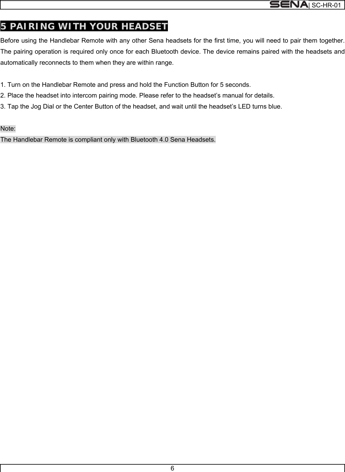  | SC-HR-01  6  5 PAIRING WITH YOUR HEADSET Before using the Handlebar Remote with any other Sena headsets for the first time, you will need to pair them together. The pairing operation is required only once for each Bluetooth device. The device remains paired with the headsets and automatically reconnects to them when they are within range.  1. Turn on the Handlebar Remote and press and hold the Function Button for 5 seconds. 2. Place the headset into intercom pairing mode. Please refer to the headset’s manual for details. 3. Tap the Jog Dial or the Center Button of the headset, and wait until the headset’s LED turns blue.  Note: The Handlebar Remote is compliant only with Bluetooth 4.0 Sena Headsets.     