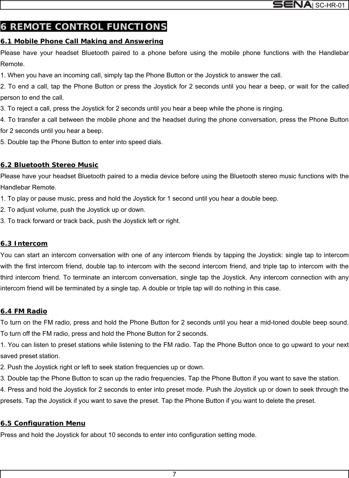  | SC-HR-01  7  6 REMOTE CONTROL FUNCTIONS 6.1 Mobile Phone Call Making and Answering Please have your headset Bluetooth paired to a phone before using the mobile phone functions with the Handlebar Remote. 1. When you have an incoming call, simply tap the Phone Button or the Joystick to answer the call. 2. To end a call, tap the Phone Button or press the Joystick for 2 seconds until you hear a beep, or wait for the called person to end the call. 3. To reject a call, press the Joystick for 2 seconds until you hear a beep while the phone is ringing. 4. To transfer a call between the mobile phone and the headset during the phone conversation, press the Phone Button for 2 seconds until you hear a beep. 5. Double tap the Phone Button to enter into speed dials.  6.2 Bluetooth Stereo Music Please have your headset Bluetooth paired to a media device before using the Bluetooth stereo music functions with the Handlebar Remote. 1. To play or pause music, press and hold the Joystick for 1 second until you hear a double beep. 2. To adjust volume, push the Joystick up or down. 3. To track forward or track back, push the Joystick left or right.  6.3 Intercom You can start an intercom conversation with one of any intercom friends by tapping the Joystick: single tap to intercom with the first intercom friend, double tap to intercom with the second intercom friend, and triple tap to intercom with the third intercom friend. To terminate an intercom conversation, single tap the Joystick. Any intercom connection with any intercom friend will be terminated by a single tap. A double or triple tap will do nothing in this case.  6.4 FM Radio To turn on the FM radio, press and hold the Phone Button for 2 seconds until you hear a mid-toned double beep sound. To turn off the FM radio, press and hold the Phone Button for 2 seconds. 1. You can listen to preset stations while listening to the FM radio. Tap the Phone Button once to go upward to your next saved preset station. 2. Push the Joystick right or left to seek station frequencies up or down. 3. Double tap the Phone Button to scan up the radio frequencies. Tap the Phone Button if you want to save the station. 4. Press and hold the Joystick for 2 seconds to enter into preset mode. Push the Joystick up or down to seek through the presets. Tap the Joystick if you want to save the preset. Tap the Phone Button if you want to delete the preset.  6.5 Configuration Menu Press and hold the Joystick for about 10 seconds to enter into configuration setting mode.   