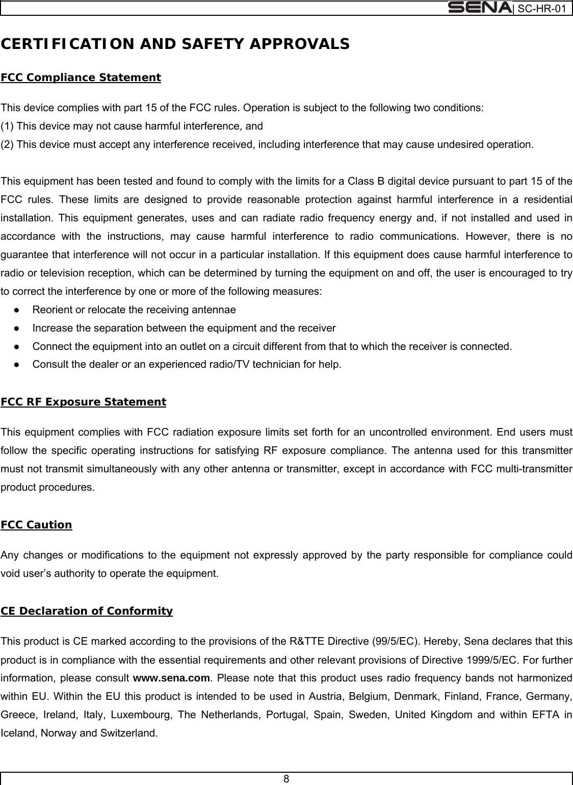  | SC-HR-01  8  CERTIFICATION AND SAFETY APPROVALS  FCC Compliance Statement  This device complies with part 15 of the FCC rules. Operation is subject to the following two conditions:  (1) This device may not cause harmful interference, and  (2) This device must accept any interference received, including interference that may cause undesired operation.   This equipment has been tested and found to comply with the limits for a Class B digital device pursuant to part 15 of the FCC rules. These limits are designed to provide reasonable protection against harmful interference in a residential installation. This equipment generates, uses and can radiate radio frequency energy and, if not installed and used in accordance with the instructions, may cause harmful interference to radio communications. However, there is no guarantee that interference will not occur in a particular installation. If this equipment does cause harmful interference to radio or television reception, which can be determined by turning the equipment on and off, the user is encouraged to try to correct the interference by one or more of the following measures: ●  Reorient or relocate the receiving antennae ●  Increase the separation between the equipment and the receiver ●  Connect the equipment into an outlet on a circuit different from that to which the receiver is connected. ●  Consult the dealer or an experienced radio/TV technician for help.  FCC RF Exposure Statement  This equipment complies with FCC radiation exposure limits set forth for an uncontrolled environment. End users must follow the specific operating instructions for satisfying RF exposure compliance. The antenna used for this transmitter must not transmit simultaneously with any other antenna or transmitter, except in accordance with FCC multi-transmitter product procedures.  FCC Caution  Any changes or modifications to the equipment not expressly approved by the party responsible for compliance could void user’s authority to operate the equipment.   CE Declaration of Conformity   This product is CE marked according to the provisions of the R&amp;TTE Directive (99/5/EC). Hereby, Sena declares that this product is in compliance with the essential requirements and other relevant provisions of Directive 1999/5/EC. For further information, please consult www.sena.com. Please note that this product uses radio frequency bands not harmonized within EU. Within the EU this product is intended to be used in Austria, Belgium, Denmark, Finland, France, Germany, Greece, Ireland, Italy, Luxembourg, The Netherlands, Portugal, Spain, Sweden, United Kingdom and within EFTA in Iceland, Norway and Switzerland.   