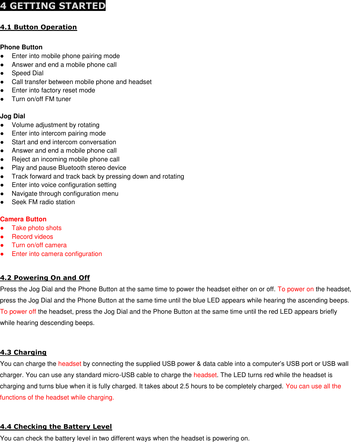  4 GETTING STARTED 4.1 Button Operation  Phone Button ●  Enter into mobile phone pairing mode ●  Answer and end a mobile phone call ●  Speed Dial ●  Call transfer between mobile phone and headset ●  Enter into factory reset mode ●  Turn on/off FM tuner  Jog Dial ●  Volume adjustment by rotating ●  Enter into intercom pairing mode ●  Start and end intercom conversation ●  Answer and end a mobile phone call ●  Reject an incoming mobile phone call ●  Play and pause Bluetooth stereo device ●  Track forward and track back by pressing down and rotating ●  Enter into voice configuration setting ●  Navigate through configuration menu ●  Seek FM radio station  Camera Button ●  Take photo shots ●  Record videos ●  Turn on/off camera ●  Enter into camera configuration  4.2 Powering On and Off Press the Jog Dial and the Phone Button at the same time to power the headset either on or off. To power on the headset, press the Jog Dial and the Phone Button at the same time until the blue LED appears while hearing the ascending beeps. To power off the headset, press the Jog Dial and the Phone Button at the same time until the red LED appears briefly while hearing descending beeps.  4.3 Charging You can charge the headset by connecting the supplied USB power &amp; data cable into a computer’s USB port or USB wall charger. You can use any standard micro-USB cable to charge the headset. The LED turns red while the headset is charging and turns blue when it is fully charged. It takes about 2.5 hours to be completely charged. You can use all the functions of the headset while charging.  4.4 Checking the Battery Level You can check the battery level in two different ways when the headset is powering on.  