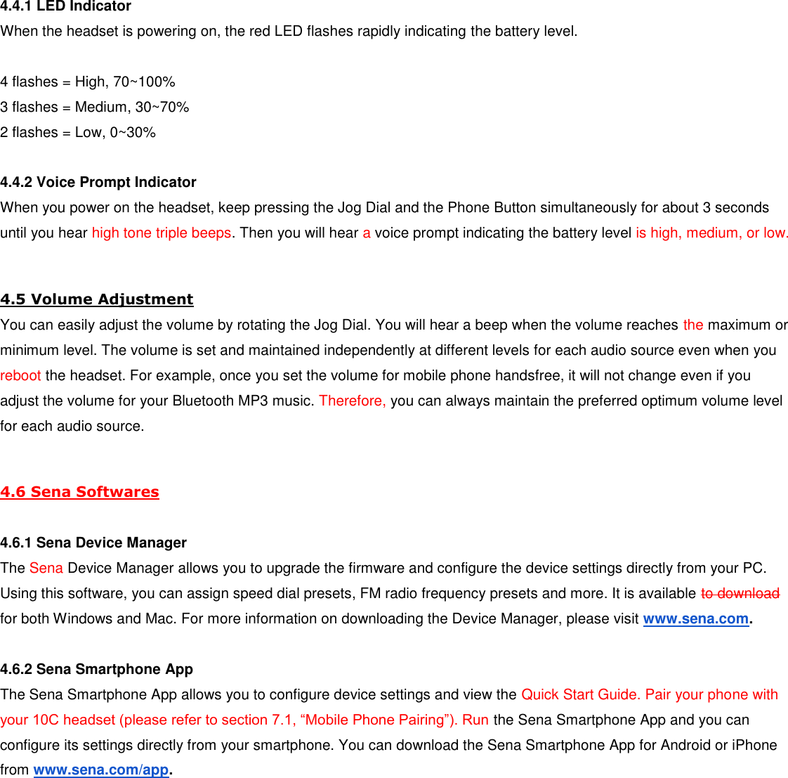 4.4.1 LED Indicator When the headset is powering on, the red LED flashes rapidly indicating the battery level.  4 flashes = High, 70~100% 3 flashes = Medium, 30~70% 2 flashes = Low, 0~30%  4.4.2 Voice Prompt Indicator When you power on the headset, keep pressing the Jog Dial and the Phone Button simultaneously for about 3 seconds until you hear high tone triple beeps. Then you will hear a voice prompt indicating the battery level is high, medium, or low.  4.5 Volume Adjustment You can easily adjust the volume by rotating the Jog Dial. You will hear a beep when the volume reaches the maximum or minimum level. The volume is set and maintained independently at different levels for each audio source even when you reboot the headset. For example, once you set the volume for mobile phone handsfree, it will not change even if you adjust the volume for your Bluetooth MP3 music. Therefore, you can always maintain the preferred optimum volume level for each audio source.  4.6 Sena Softwares  4.6.1 Sena Device Manager The Sena Device Manager allows you to upgrade the firmware and configure the device settings directly from your PC. Using this software, you can assign speed dial presets, FM radio frequency presets and more. It is available to download for both Windows and Mac. For more information on downloading the Device Manager, please visit www.sena.com.  4.6.2 Sena Smartphone App The Sena Smartphone App allows you to configure device settings and view the Quick Start Guide. Pair your phone with your 10C headset (please refer to section 7.1, “Mobile Phone Pairing”). Run the Sena Smartphone App and you can configure its settings directly from your smartphone. You can download the Sena Smartphone App for Android or iPhone from www.sena.com/app.      