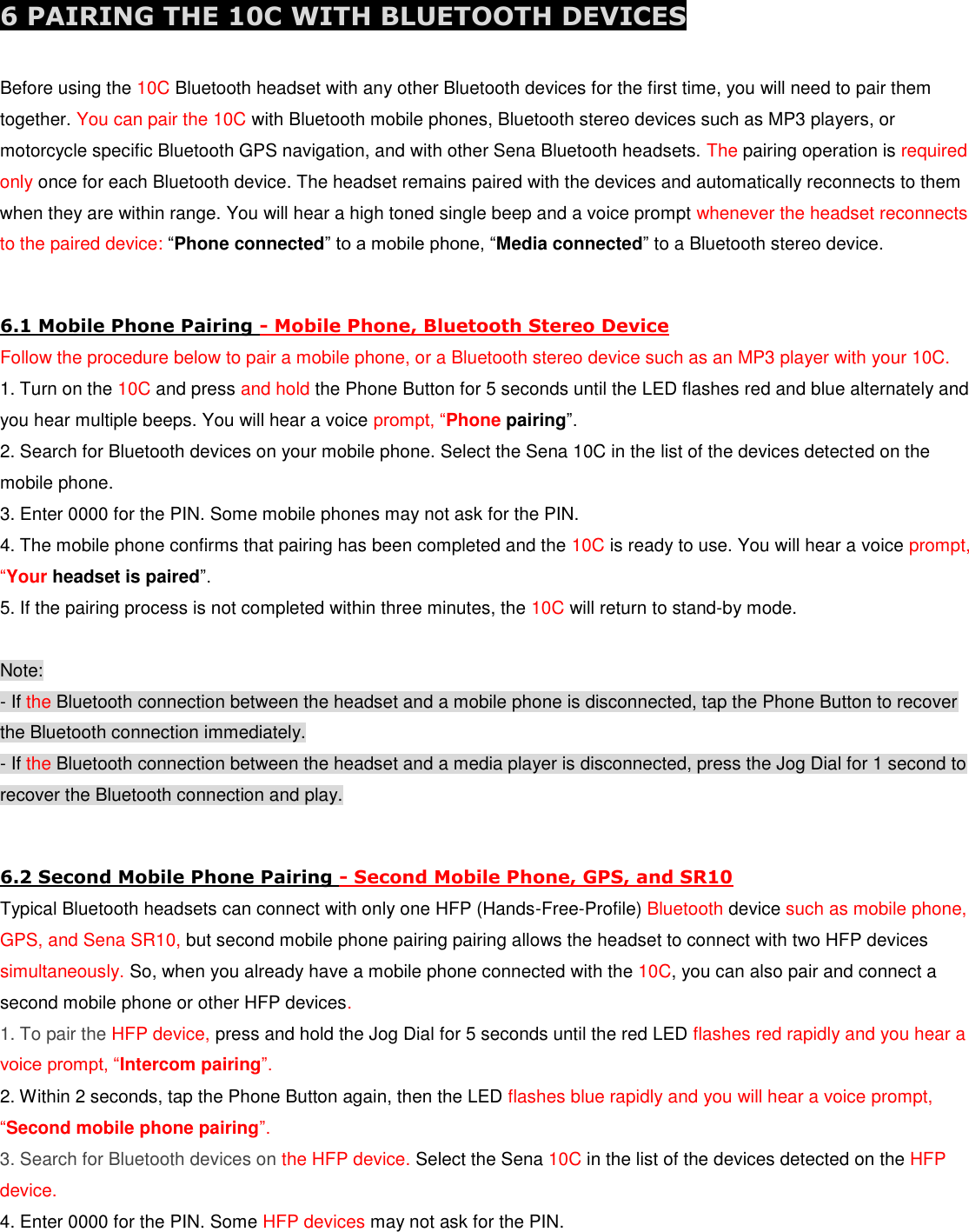  6 PAIRING THE 10C WITH BLUETOOTH DEVICES  Before using the 10C Bluetooth headset with any other Bluetooth devices for the first time, you will need to pair them together. You can pair the 10C with Bluetooth mobile phones, Bluetooth stereo devices such as MP3 players, or motorcycle specific Bluetooth GPS navigation, and with other Sena Bluetooth headsets. The pairing operation is required only once for each Bluetooth device. The headset remains paired with the devices and automatically reconnects to them when they are within range. You will hear a high toned single beep and a voice prompt whenever the headset reconnects to the paired device: “Phone connected” to a mobile phone, “Media connected” to a Bluetooth stereo device.  6.1 Mobile Phone Pairing - Mobile Phone, Bluetooth Stereo Device Follow the procedure below to pair a mobile phone, or a Bluetooth stereo device such as an MP3 player with your 10C. 1. Turn on the 10C and press and hold the Phone Button for 5 seconds until the LED flashes red and blue alternately and you hear multiple beeps. You will hear a voice prompt, “Phone pairing”. 2. Search for Bluetooth devices on your mobile phone. Select the Sena 10C in the list of the devices detected on the mobile phone. 3. Enter 0000 for the PIN. Some mobile phones may not ask for the PIN. 4. The mobile phone confirms that pairing has been completed and the 10C is ready to use. You will hear a voice prompt, “Your headset is paired”. 5. If the pairing process is not completed within three minutes, the 10C will return to stand-by mode.  Note: - If the Bluetooth connection between the headset and a mobile phone is disconnected, tap the Phone Button to recover the Bluetooth connection immediately. - If the Bluetooth connection between the headset and a media player is disconnected, press the Jog Dial for 1 second to recover the Bluetooth connection and play.  6.2 Second Mobile Phone Pairing - Second Mobile Phone, GPS, and SR10 Typical Bluetooth headsets can connect with only one HFP (Hands-Free-Profile) Bluetooth device such as mobile phone,  GPS, and Sena SR10, but second mobile phone pairing pairing allows the headset to connect with two HFP devices simultaneously. So, when you already have a mobile phone connected with the 10C, you can also pair and connect a second mobile phone or other HFP devices. 1. To pair the HFP device, press and hold the Jog Dial for 5 seconds until the red LED flashes red rapidly and you hear a voice prompt, “Intercom pairing”. 2. Within 2 seconds, tap the Phone Button again, then the LED flashes blue rapidly and you will hear a voice prompt, “Second mobile phone pairing”. 3. Search for Bluetooth devices on the HFP device. Select the Sena 10C in the list of the devices detected on the HFP device. 4. Enter 0000 for the PIN. Some HFP devices may not ask for the PIN. 