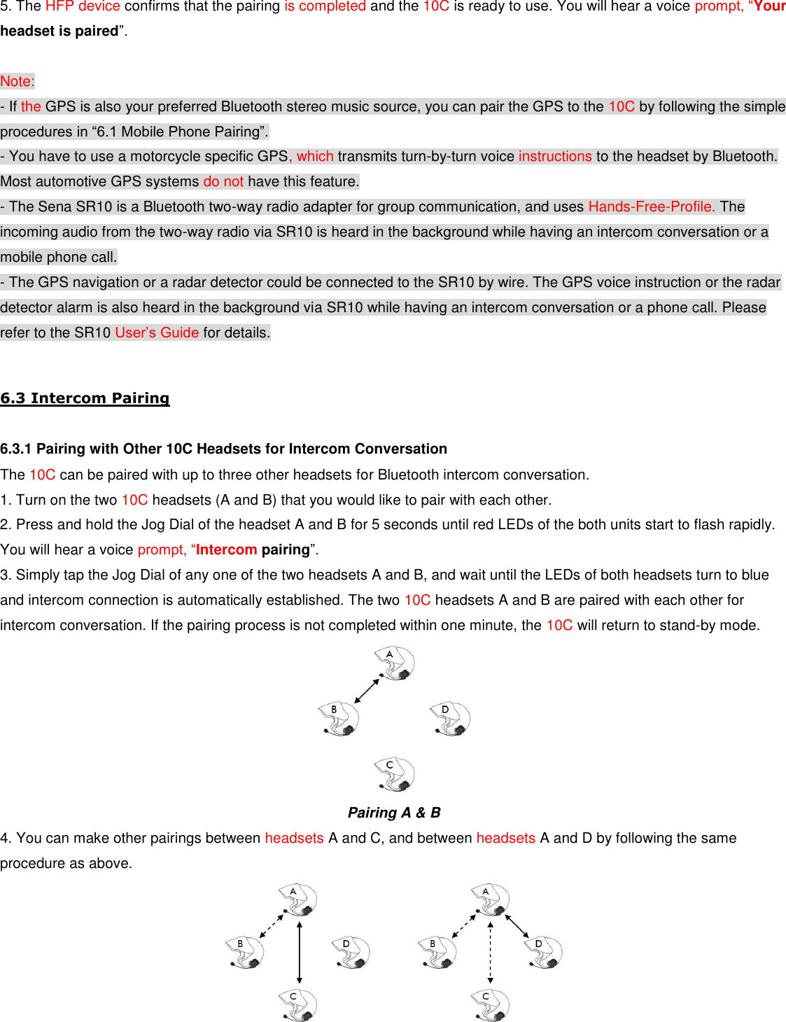 5. The HFP device confirms that the pairing is completed and the 10C is ready to use. You will hear a voice prompt, “Your headset is paired”.  Note: - If the GPS is also your preferred Bluetooth stereo music source, you can pair the GPS to the 10C by following the simple procedures in “6.1 Mobile Phone Pairing”. - You have to use a motorcycle specific GPS, which transmits turn-by-turn voice instructions to the headset by Bluetooth. Most automotive GPS systems do not have this feature. - The Sena SR10 is a Bluetooth two-way radio adapter for group communication, and uses Hands-Free-Profile. The incoming audio from the two-way radio via SR10 is heard in the background while having an intercom conversation or a mobile phone call. - The GPS navigation or a radar detector could be connected to the SR10 by wire. The GPS voice instruction or the radar detector alarm is also heard in the background via SR10 while having an intercom conversation or a phone call. Please refer to the SR10 User’s Guide for details.  6.3 Intercom Pairing  6.3.1 Pairing with Other 10C Headsets for Intercom Conversation The 10C can be paired with up to three other headsets for Bluetooth intercom conversation. 1. Turn on the two 10C headsets (A and B) that you would like to pair with each other. 2. Press and hold the Jog Dial of the headset A and B for 5 seconds until red LEDs of the both units start to flash rapidly. You will hear a voice prompt, “Intercom pairing”. 3. Simply tap the Jog Dial of any one of the two headsets A and B, and wait until the LEDs of both headsets turn to blue and intercom connection is automatically established. The two 10C headsets A and B are paired with each other for intercom conversation. If the pairing process is not completed within one minute, the 10C will return to stand-by mode.  Pairing A &amp; B 4. You can make other pairings between headsets A and C, and between headsets A and D by following the same procedure as above.              