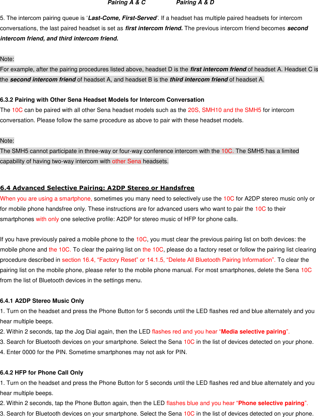                             Pairing A &amp; C       Pairing A &amp; D  5. The intercom pairing queue is ‘Last-Come, First-Served’. If a headset has multiple paired headsets for intercom conversations, the last paired headset is set as first intercom friend. The previous intercom friend becomes second intercom friend, and third intercom friend.  Note: For example, after the pairing procedures listed above, headset D is the first intercom friend of headset A. Headset C is the second intercom friend of headset A, and headset B is the third intercom friend of headset A.  6.3.2 Pairing with Other Sena Headset Models for Intercom Conversation The 10C can be paired with all other Sena headset models such as the 20S, SMH10 and the SMH5 for intercom conversation. Please follow the same procedure as above to pair with these headset models.  Note: The SMH5 cannot participate in three-way or four-way conference intercom with the 10C. The SMH5 has a limited capability of having two-way intercom with other Sena headsets.  6.4 Advanced Selective Pairing: A2DP Stereo or Handsfree When you are using a smartphone, sometimes you many need to selectively use the 10C for A2DP stereo music only or for mobile phone handsfree only. These instructions are for advanced users who want to pair the 10C to their smartphones with only one selective profile: A2DP for stereo music of HFP for phone calls.  If you have previously paired a mobile phone to the 10C, you must clear the previous pairing list on both devices: the mobile phone and the 10C. To clear the pairing list on the 10C, please do a factory reset or follow the pairing list clearing procedure described in section 16.4, “Factory Reset” or 14.1.5, “Delete All Bluetooth Pairing Information”. To clear the pairing list on the mobile phone, please refer to the mobile phone manual. For most smartphones, delete the Sena 10C from the list of Bluetooth devices in the settings menu.  6.4.1 A2DP Stereo Music Only 1. Turn on the headset and press the Phone Button for 5 seconds until the LED flashes red and blue alternately and you hear multiple beeps. 2. Within 2 seconds, tap the Jog Dial again, then the LED flashes red and you hear “Media selective pairing”. 3. Search for Bluetooth devices on your smartphone. Select the Sena 10C in the list of devices detected on your phone. 4. Enter 0000 for the PIN. Sometime smartphones may not ask for PIN.  6.4.2 HFP for Phone Call Only 1. Turn on the headset and press the Phone Button for 5 seconds until the LED flashes red and blue alternately and you hear multiple beeps. 2. Within 2 seconds, tap the Phone Button again, then the LED flashes blue and you hear “Phone selective pairing”.  3. Search for Bluetooth devices on your smartphone. Select the Sena 10C in the list of devices detected on your phone. 