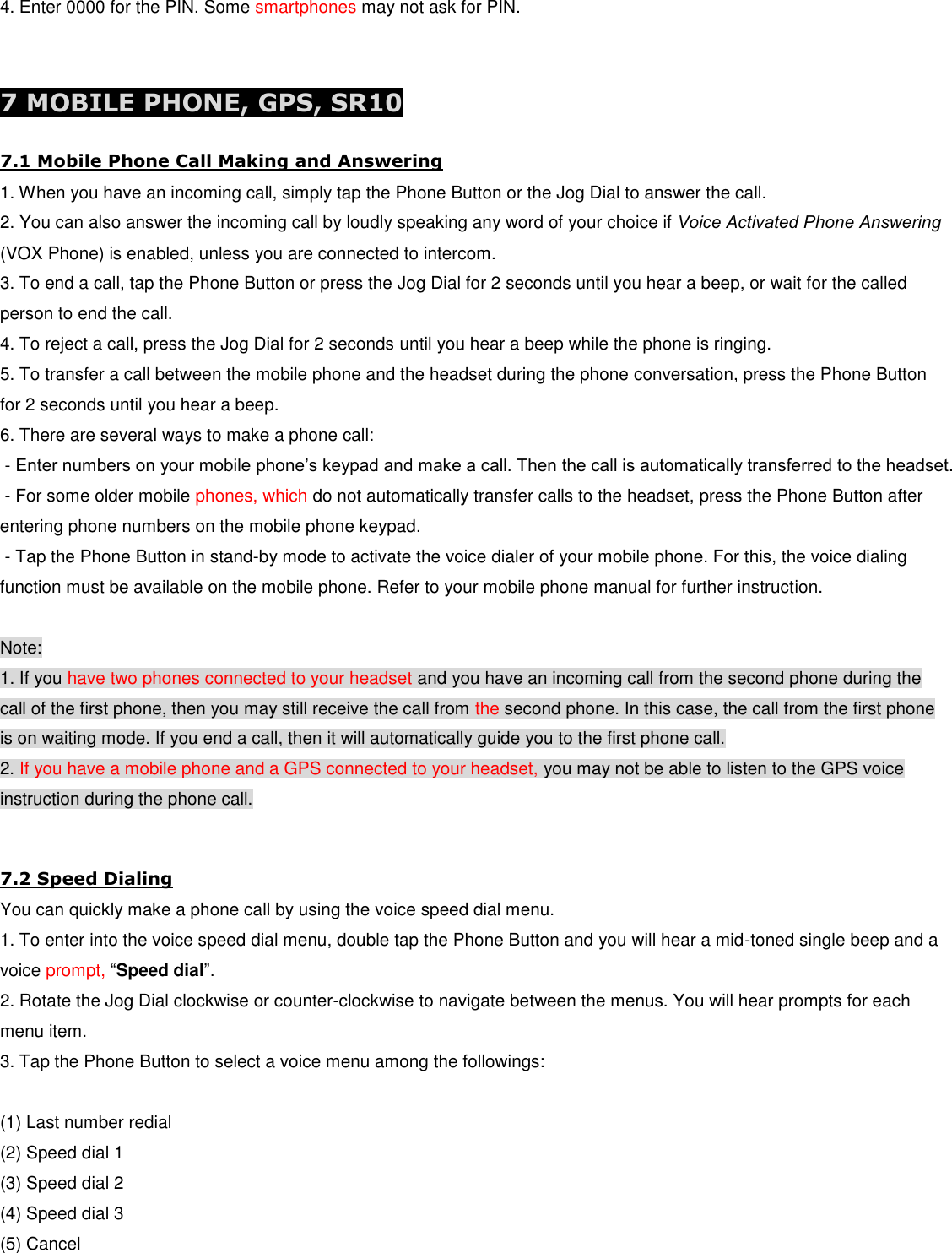 4. Enter 0000 for the PIN. Some smartphones may not ask for PIN.   7 MOBILE PHONE, GPS, SR10 7.1 Mobile Phone Call Making and Answering 1. When you have an incoming call, simply tap the Phone Button or the Jog Dial to answer the call. 2. You can also answer the incoming call by loudly speaking any word of your choice if Voice Activated Phone Answering (VOX Phone) is enabled, unless you are connected to intercom. 3. To end a call, tap the Phone Button or press the Jog Dial for 2 seconds until you hear a beep, or wait for the called person to end the call. 4. To reject a call, press the Jog Dial for 2 seconds until you hear a beep while the phone is ringing. 5. To transfer a call between the mobile phone and the headset during the phone conversation, press the Phone Button for 2 seconds until you hear a beep. 6. There are several ways to make a phone call:  - Enter numbers on your mobile phone’s keypad and make a call. Then the call is automatically transferred to the headset.  - For some older mobile phones, which do not automatically transfer calls to the headset, press the Phone Button after entering phone numbers on the mobile phone keypad.  - Tap the Phone Button in stand-by mode to activate the voice dialer of your mobile phone. For this, the voice dialing function must be available on the mobile phone. Refer to your mobile phone manual for further instruction.  Note: 1. If you have two phones connected to your headset and you have an incoming call from the second phone during the call of the first phone, then you may still receive the call from the second phone. In this case, the call from the first phone is on waiting mode. If you end a call, then it will automatically guide you to the first phone call. 2. If you have a mobile phone and a GPS connected to your headset, you may not be able to listen to the GPS voice instruction during the phone call.  7.2 Speed Dialing You can quickly make a phone call by using the voice speed dial menu. 1. To enter into the voice speed dial menu, double tap the Phone Button and you will hear a mid-toned single beep and a voice prompt, “Speed dial”. 2. Rotate the Jog Dial clockwise or counter-clockwise to navigate between the menus. You will hear prompts for each menu item. 3. Tap the Phone Button to select a voice menu among the followings:  (1) Last number redial (2) Speed dial 1 (3) Speed dial 2 (4) Speed dial 3 (5) Cancel 