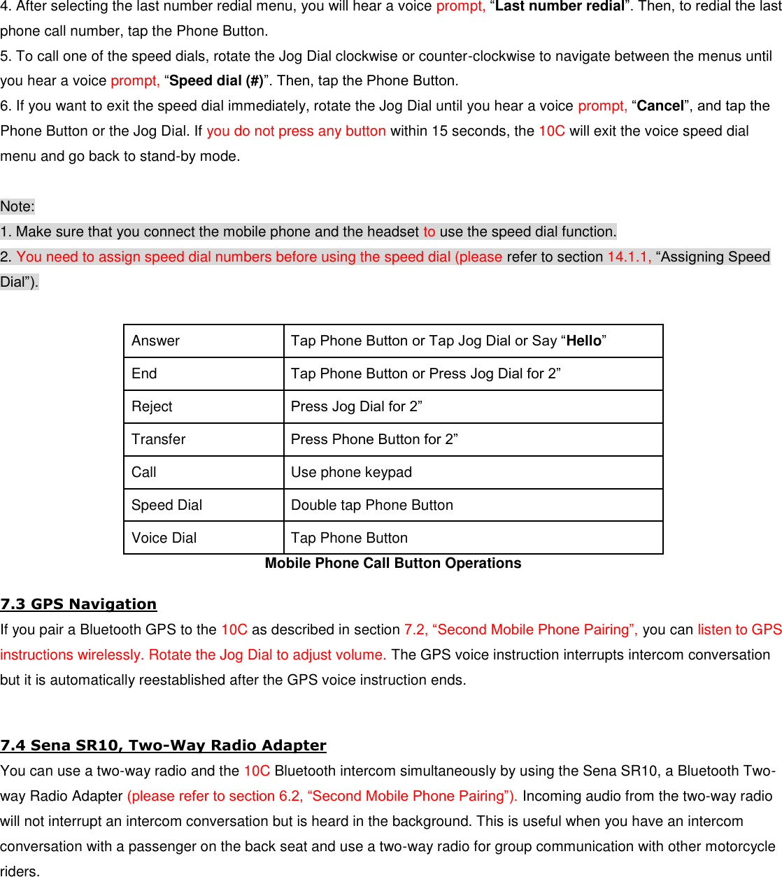  4. After selecting the last number redial menu, you will hear a voice prompt, “Last number redial”. Then, to redial the last phone call number, tap the Phone Button. 5. To call one of the speed dials, rotate the Jog Dial clockwise or counter-clockwise to navigate between the menus until you hear a voice prompt, “Speed dial (#)”. Then, tap the Phone Button. 6. If you want to exit the speed dial immediately, rotate the Jog Dial until you hear a voice prompt, “Cancel”, and tap the Phone Button or the Jog Dial. If you do not press any button within 15 seconds, the 10C will exit the voice speed dial menu and go back to stand-by mode.  Note: 1. Make sure that you connect the mobile phone and the headset to use the speed dial function. 2. You need to assign speed dial numbers before using the speed dial (please refer to section 14.1.1, “Assigning Speed Dial”).  Answer  Tap Phone Button or Tap Jog Dial or Say “Hello” End Tap Phone Button or Press Jog Dial for 2” Reject  Press Jog Dial for 2” Transfer  Press Phone Button for 2” Call  Use phone keypad Speed Dial  Double tap Phone Button Voice Dial  Tap Phone Button Mobile Phone Call Button Operations 7.3 GPS Navigation If you pair a Bluetooth GPS to the 10C as described in section 7.2, “Second Mobile Phone Pairing”, you can listen to GPS instructions wirelessly. Rotate the Jog Dial to adjust volume. The GPS voice instruction interrupts intercom conversation but it is automatically reestablished after the GPS voice instruction ends.  7.4 Sena SR10, Two-Way Radio Adapter You can use a two-way radio and the 10C Bluetooth intercom simultaneously by using the Sena SR10, a Bluetooth Two-way Radio Adapter (please refer to section 6.2, “Second Mobile Phone Pairing”). Incoming audio from the two-way radio will not interrupt an intercom conversation but is heard in the background. This is useful when you have an intercom conversation with a passenger on the back seat and use a two-way radio for group communication with other motorcycle riders.      