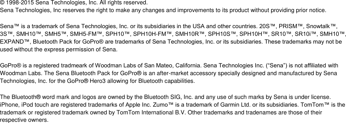 ©  1998-2015 Sena Technologies, Inc. All rights reserved. Sena Technologies, Inc reserves the right to make any changes and improvements to its product without providing prior notice.  Sena™ is a trademark of Sena Technologies, Inc. or its subsidiaries in the USA and other countries. 20S™, PRISM™, Snowtalk™, 3S™, SMH10™, SMH5™, SMH5-FM™, SPH10™, SPH10H-FM™, SMH10R™, SPH10S™, SPH10H™, SR10™, SR10i™, SMH10™, EXPAND™, Bluetooth Pack for GoPro® are trademarks of Sena Technologies, Inc. or its subsidiaries. These trademarks may not be used without the express permission of Sena.  GoPro® is a registered tradmeark of Woodman Labs of San Mateo, California. Sena Technologies Inc. (“Sena”) is not affiliated with Woodman Labs. The Sena Bluetooth Pack for GoPro®  is an after-market accessory specially designed and manufactured by Sena Technologies, Inc. for the GoPro®  Hero3 allowing for Bluetooth capabilities.  The Bluetooth®  word mark and logos are owned by the Bluetooth SIG, Inc. and any use of such marks by Sena is under license. iPhone, iPod touch are registered trademarks of Apple Inc. Zumo™ is a trademark of Garmin Ltd. or its subsidiaries. TomTom™ is the trademark or registered trademark owned by TomTom International B.V. Other trademarks and tradenames are those of their respective owners.          