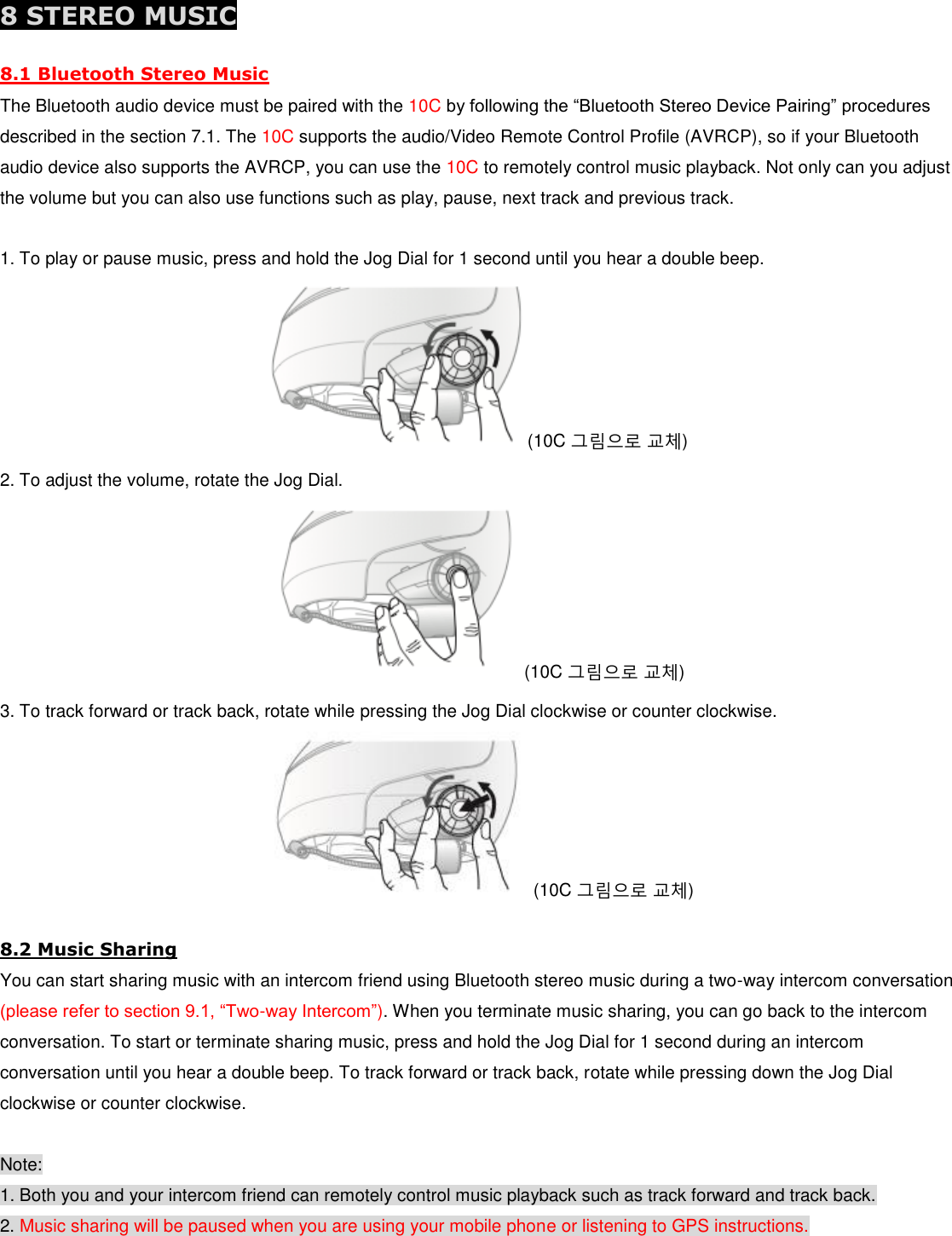  8 STEREO MUSIC 8.1 Bluetooth Stereo Music The Bluetooth audio device must be paired with the 10C by following the “Bluetooth Stereo Device Pairing” procedures described in the section 7.1. The 10C supports the audio/Video Remote Control Profile (AVRCP), so if your Bluetooth audio device also supports the AVRCP, you can use the 10C to remotely control music playback. Not only can you adjust the volume but you can also use functions such as play, pause, next track and previous track.  1. To play or pause music, press and hold the Jog Dial for 1 second until you hear a double beep. (10C 그림으로 교체) 2. To adjust the volume, rotate the Jog Dial. (10C 그림으로 교체) 3. To track forward or track back, rotate while pressing the Jog Dial clockwise or counter clockwise. (10C 그림으로 교체) 8.2 Music Sharing You can start sharing music with an intercom friend using Bluetooth stereo music during a two-way intercom conversation (please refer to section 9.1, “Two-way Intercom”). When you terminate music sharing, you can go back to the intercom conversation. To start or terminate sharing music, press and hold the Jog Dial for 1 second during an intercom conversation until you hear a double beep. To track forward or track back, rotate while pressing down the Jog Dial clockwise or counter clockwise.  Note: 1. Both you and your intercom friend can remotely control music playback such as track forward and track back. 2. Music sharing will be paused when you are using your mobile phone or listening to GPS instructions. 