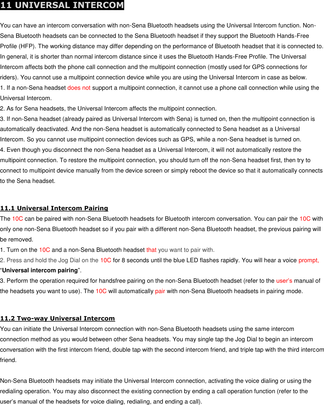  11 UNIVERSAL INTERCOM  You can have an intercom conversation with non-Sena Bluetooth headsets using the Universal Intercom function. Non-Sena Bluetooth headsets can be connected to the Sena Bluetooth headset if they support the Bluetooth Hands-Free Profile (HFP). The working distance may differ depending on the performance of Bluetooth headset that it is connected to. In general, it is shorter than normal intercom distance since it uses the Bluetooth Hands-Free Profile. The Universal Intercom affects both the phone call connection and the multipoint connection (mostly used for GPS connections for riders). You cannot use a multipoint connection device while you are using the Universal Intercom in case as below. 1. If a non-Sena headset does not support a multipoint connection, it cannot use a phone call connection while using the Universal Intercom. 2. As for Sena headsets, the Universal Intercom affects the multipoint connection. 3. If non-Sena headset (already paired as Universal Intercom with Sena) is turned on, then the multipoint connection is automatically deactivated. And the non-Sena headset is automatically connected to Sena headset as a Universal Intercom. So you cannot use multipoint connection devices such as GPS, while a non-Sena headset is turned on. 4. Even though you disconnect the non-Sena headset as a Universal Intercom, it will not automatically restore the multipoint connection. To restore the multipoint connection, you should turn off the non-Sena headset first, then try to connect to multipoint device manually from the device screen or simply reboot the device so that it automatically connects to the Sena headset.  11.1 Universal Intercom Pairing The 10C can be paired with non-Sena Bluetooth headsets for Bluetooth intercom conversation. You can pair the 10C with only one non-Sena Bluetooth headset so if you pair with a different non-Sena Bluetooth headset, the previous pairing will be removed. 1. Turn on the 10C and a non-Sena Bluetooth headset that you want to pair with. 2. Press and hold the Jog Dial on the 10C for 8 seconds until the blue LED flashes rapidly. You will hear a voice prompt,  “Universal intercom pairing”. 3. Perform the operation required for handsfree pairing on the non-Sena Bluetooth headset (refer to the user’s manual of the headsets you want to use). The 10C will automatically pair with non-Sena Bluetooth headsets in pairing mode.  11.2 Two-way Universal Intercom You can initiate the Universal Intercom connection with non-Sena Bluetooth headsets using the same intercom connection method as you would between other Sena headsets. You may single tap the Jog Dial to begin an intercom conversation with the first intercom friend, double tap with the second intercom friend, and triple tap with the third intercom friend.  Non-Sena Bluetooth headsets may initiate the Universal Intercom connection, activating the voice dialing or using the redialing operation. You may also disconnect the existing connection by ending a call operation function (refer to the user’s manual of the headsets for voice dialing, redialing, and ending a call).  