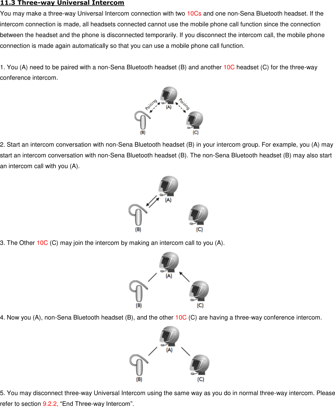 11.3 Three-way Universal Intercom You may make a three-way Universal Intercom connection with two 10Cs and one non-Sena Bluetooth headset. If the intercom connection is made, all headsets connected cannot use the mobile phone call function since the connection between the headset and the phone is disconnected temporarily. If you disconnect the intercom call, the mobile phone connection is made again automatically so that you can use a mobile phone call function.  1. You (A) need to be paired with a non-Sena Bluetooth headset (B) and another 10C headset (C) for the three-way conference intercom.  2. Start an intercom conversation with non-Sena Bluetooth headset (B) in your intercom group. For example, you (A) may start an intercom conversation with non-Sena Bluetooth headset (B). The non-Sena Bluetooth headset (B) may also start an intercom call with you (A).  3. The Other 10C (C) may join the intercom by making an intercom call to you (A).  4. Now you (A), non-Sena Bluetooth headset (B), and the other 10C (C) are having a three-way conference intercom.  5. You may disconnect three-way Universal Intercom using the same way as you do in normal three-way intercom. Please refer to section 9.2.2, “End Three-way Intercom”.  