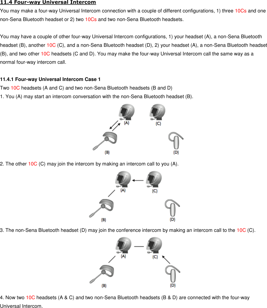 11.4 Four-way Universal Intercom You may make a four-way Universal Intercom connection with a couple of different configurations, 1) three 10Cs and one non-Sena Bluetooth headset or 2) two 10Cs and two non-Sena Bluetooth headsets.  You may have a couple of other four-way Universal Intercom configurations, 1) your headset (A), a non-Sena Bluetooth headset (B), another 10C (C), and a non-Sena Bluetooth headset (D), 2) your headset (A), a non-Sena Bluetooth headset (B), and two other 10C headsets (C and D). You may make the four-way Universal Intercom call the same way as a normal four-way intercom call.  11.4.1 Four-way Universal Intercom Case 1 Two 10C headsets (A and C) and two non-Sena Bluetooth headsets (B and D) 1. You (A) may start an intercom conversation with the non-Sena Bluetooth headset (B).  2. The other 10C (C) may join the intercom by making an intercom call to you (A).  3. The non-Sena Bluetooth headset (D) may join the conference intercom by making an intercom call to the 10C (C).  4. Now two 10C headsets (A &amp; C) and two non-Sena Bluetooth headsets (B &amp; D) are connected with the four-way Universal Intercom. 