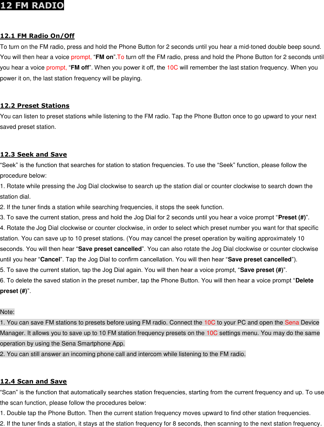 12 FM RADIO  12.1 FM Radio On/Off To turn on the FM radio, press and hold the Phone Button for 2 seconds until you hear a mid-toned double beep sound. You will then hear a voice prompt, “FM on”.To turn off the FM radio, press and hold the Phone Button for 2 seconds until you hear a voice prompt, “FM off”. When you power it off, the 10C will remember the last station frequency. When you power it on, the last station frequency will be playing.  12.2 Preset Stations You can listen to preset stations while listening to the FM radio. Tap the Phone Button once to go upward to your next saved preset station.  12.3 Seek and Save “Seek” is the function that searches for station to station frequencies. To use the “Seek” function, please follow the procedure below: 1. Rotate while pressing the Jog Dial clockwise to search up the station dial or counter clockwise to search down the station dial. 2. If the tuner finds a station while searching frequencies, it stops the seek function. 3. To save the current station, press and hold the Jog Dial for 2 seconds until you hear a voice prompt “Preset (#)”. 4. Rotate the Jog Dial clockwise or counter clockwise, in order to select which preset number you want for that specific station. You can save up to 10 preset stations. (You may cancel the preset operation by waiting approximately 10 seconds. You will then hear “Save preset cancelled”. You can also rotate the Jog Dial clockwise or counter clockwise until you hear “Cancel”. Tap the Jog Dial to confirm cancellation. You will then hear “Save preset cancelled”). 5. To save the current station, tap the Jog Dial again. You will then hear a voice prompt, “Save preset (#)”. 6. To delete the saved station in the preset number, tap the Phone Button. You will then hear a voice prompt “Delete preset (#)”.  Note: 1. You can save FM stations to presets before using FM radio. Connect the 10C to your PC and open the Sena Device Manager. It allows you to save up to 10 FM station frequency presets on the 10C settings menu. You may do the same operation by using the Sena Smartphone App. 2. You can still answer an incoming phone call and intercom while listening to the FM radio.  12.4 Scan and Save “Scan” is the function that automatically searches station frequencies, starting from the current frequency and up. To use the scan function, please follow the procedures below: 1. Double tap the Phone Button. Then the current station frequency moves upward to find other station frequencies. 2. If the tuner finds a station, it stays at the station frequency for 8 seconds, then scanning to the next station frequency. 