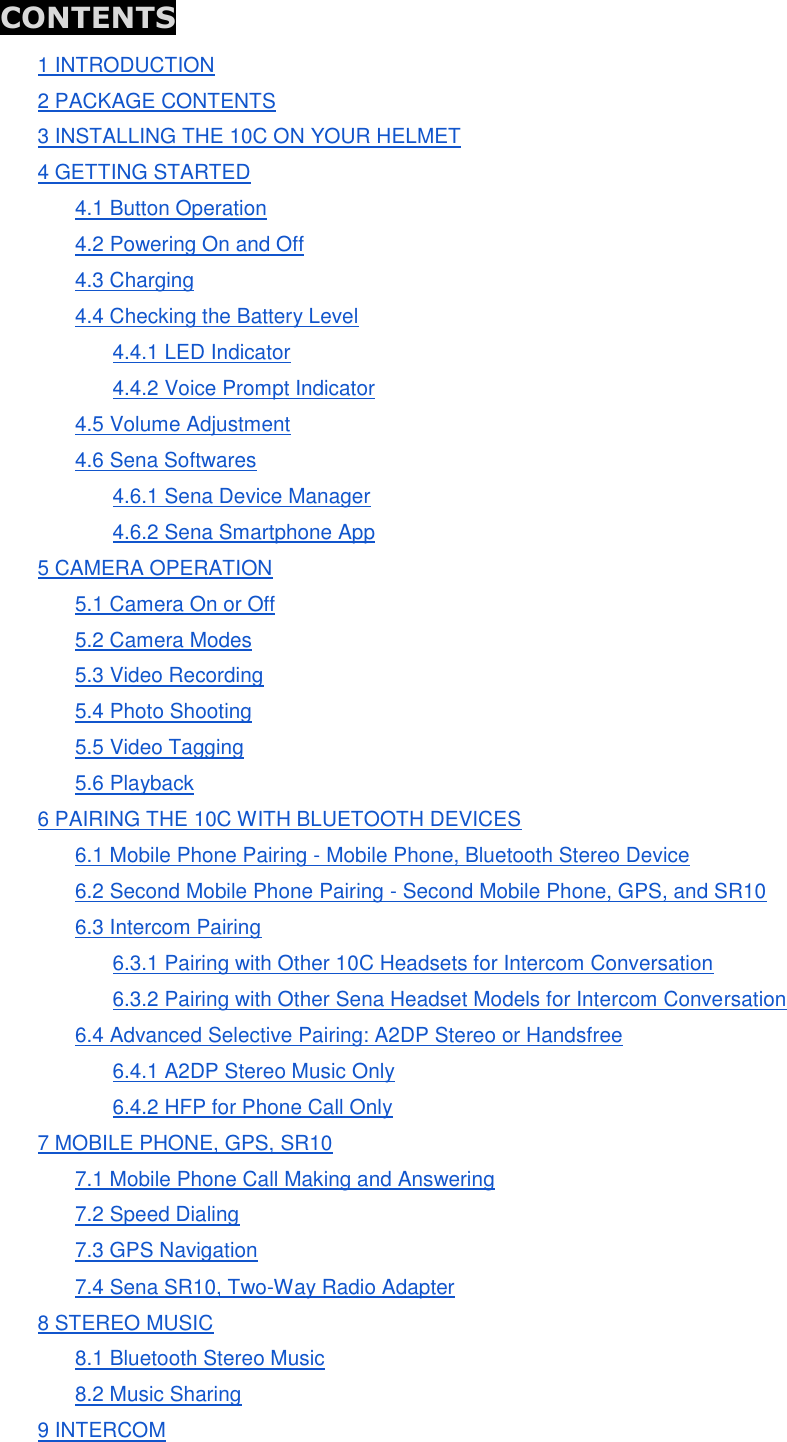  CONTENTS 1 INTRODUCTION 2 PACKAGE CONTENTS 3 INSTALLING THE 10C ON YOUR HELMET 4 GETTING STARTED 4.1 Button Operation 4.2 Powering On and Off 4.3 Charging 4.4 Checking the Battery Level 4.4.1 LED Indicator 4.4.2 Voice Prompt Indicator 4.5 Volume Adjustment 4.6 Sena Softwares 4.6.1 Sena Device Manager 4.6.2 Sena Smartphone App 5 CAMERA OPERATION 5.1 Camera On or Off 5.2 Camera Modes 5.3 Video Recording 5.4 Photo Shooting 5.5 Video Tagging 5.6 Playback 6 PAIRING THE 10C WITH BLUETOOTH DEVICES 6.1 Mobile Phone Pairing - Mobile Phone, Bluetooth Stereo Device 6.2 Second Mobile Phone Pairing - Second Mobile Phone, GPS, and SR10 6.3 Intercom Pairing 6.3.1 Pairing with Other 10C Headsets for Intercom Conversation 6.3.2 Pairing with Other Sena Headset Models for Intercom Conversation 6.4 Advanced Selective Pairing: A2DP Stereo or Handsfree 6.4.1 A2DP Stereo Music Only 6.4.2 HFP for Phone Call Only 7 MOBILE PHONE, GPS, SR10 7.1 Mobile Phone Call Making and Answering 7.2 Speed Dialing 7.3 GPS Navigation 7.4 Sena SR10, Two-Way Radio Adapter 8 STEREO MUSIC 8.1 Bluetooth Stereo Music 8.2 Music Sharing 9 INTERCOM 