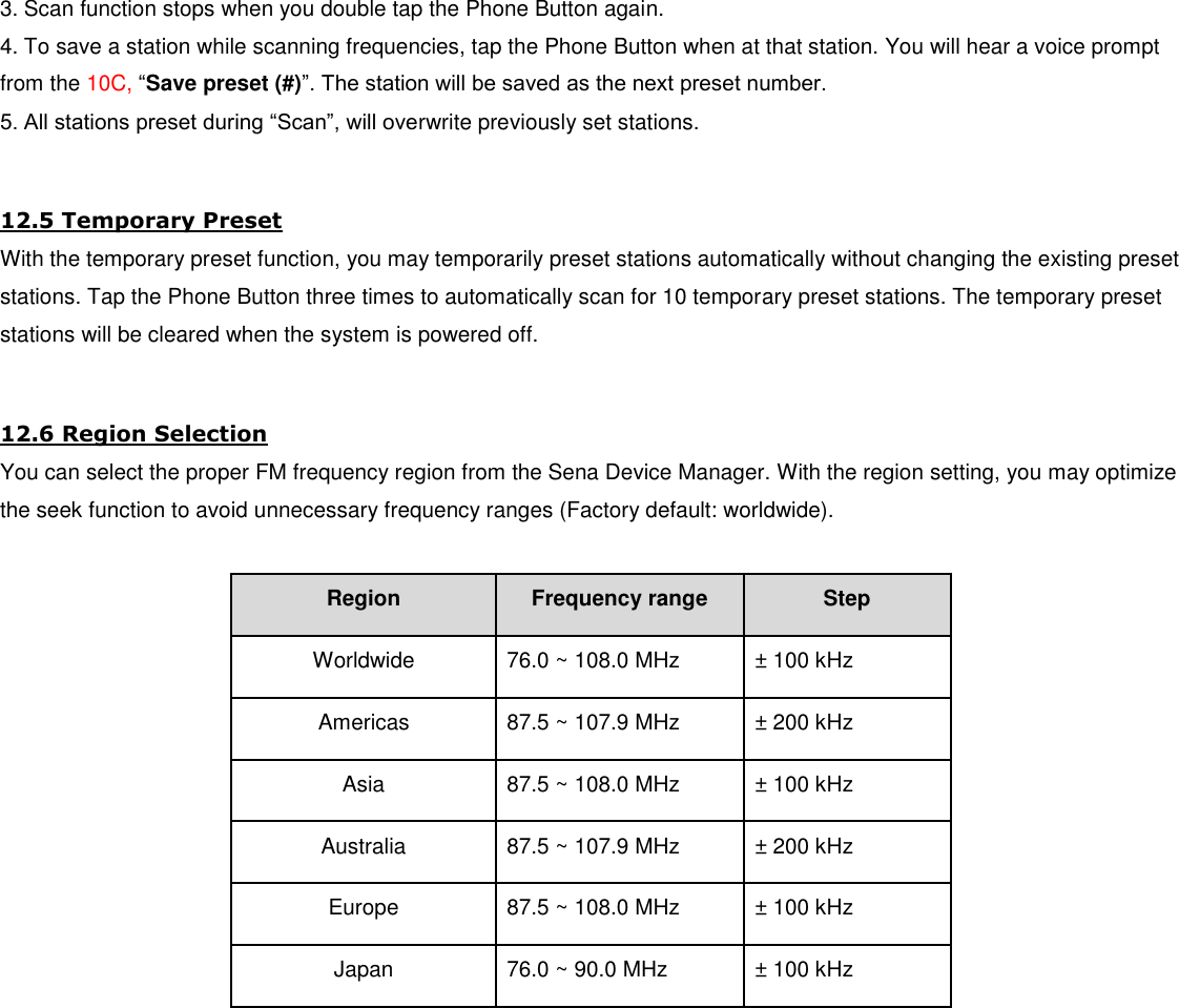 3. Scan function stops when you double tap the Phone Button again. 4. To save a station while scanning frequencies, tap the Phone Button when at that station. You will hear a voice prompt from the 10C, “Save preset (#)”. The station will be saved as the next preset number. 5. All stations preset during “Scan”, will overwrite previously set stations.  12.5 Temporary Preset With the temporary preset function, you may temporarily preset stations automatically without changing the existing preset stations. Tap the Phone Button three times to automatically scan for 10 temporary preset stations. The temporary preset stations will be cleared when the system is powered off.  12.6 Region Selection You can select the proper FM frequency region from the Sena Device Manager. With the region setting, you may optimize the seek function to avoid unnecessary frequency ranges (Factory default: worldwide).  Region Frequency range Step Worldwide 76.0 ~ 108.0 MHz ± 100 kHz Americas 87.5 ~ 107.9 MHz ± 200 kHz Asia 87.5 ~ 108.0 MHz ± 100 kHz Australia 87.5 ~ 107.9 MHz ± 200 kHz Europe 87.5 ~ 108.0 MHz ± 100 kHz Japan 76.0 ~ 90.0 MHz ± 100 kHz         