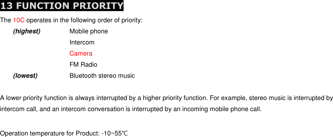  13 FUNCTION PRIORITY The 10C operates in the following order of priority:  (highest)    Mobile phone         Intercom         Camera         FM Radio  (lowest)    Bluetooth stereo music  A lower priority function is always interrupted by a higher priority function. For example, stereo music is interrupted by intercom call, and an intercom conversation is interrupted by an incoming mobile phone call.  Operation temperature for Product: -10~55℃    