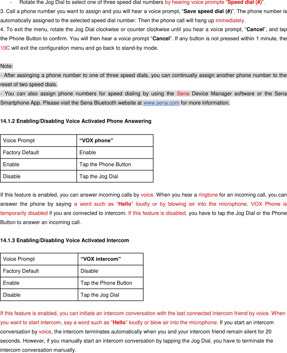 -  Rotate the Jog Dial to select one of three speed dial numbers by hearing voice prompts “Speed dial (#)”. 3. Call a phone number you want to assign and you will hear a voice prompt, “Save speed dial (#)”. The phone number is automatically assigned to the selected speed dial number. Then the phone call will hang up immediately. 4. To exit the menu, rotate the Jog Dial clockwise or counter clockwise until you hear a voice prompt, “Cancel”, and tap the Phone Button to confirm. You will then hear a voice prompt “Cancel”. If any button is not pressed within 1 minute, the 10C will exit the configuration menu and go back to stand-by mode.  Note: - After assinging a phone number to one of three speed dials, you can continually assign another phone number to the reset of two speed dials. -  You  can  also  assign  phone  numbers  for  speed  dialing  by  using  the  Sena  Device  Manager  software  or  the  Sena Smartphone App. Please visit the Sena Bluetooth website at www.sena.com for more information.  14.1.2 Enabling/Disabling Voice Activated Phone Answering  Voice Prompt “VOX phone” Factory Default Enable Enable Tap the Phone Button Disable Tap the Jog Dial  If this feature is enabled, you can answer incoming calls by voice. When you hear a ringtone for an incoming call, you can answer  the  phone  by  saying  a  word  such  as  “Hello”  loudly  or  by  blowing  air  into  the  microphone.  VOX  Phone  is temporarily disabled if you are connected to intercom. If this feature is disabled, you have to tap the Jog Dial or the Phone Button to answer an incoming call.  14.1.3 Enabling/Disabling Voice Activated Intercom  Voice Prompt “VOX intercom” Factory Default Disable Enable Tap the Phone Button Disable Tap the Jog Dial  If this feature is enabled, you can initiate an intercom conversation with the last connected intercom friend by voice. When you want to start intercom, say a word such as “Hello” loudly or blow air into the microphone. If you start an intercom conversation by voice, the intercom terminates automatically when you and your intercom friend remain silent for 20 seconds. However, if you manually start an intercom conversation by tapping the Jog Dial, you have to terminate the intercom conversation manually.  