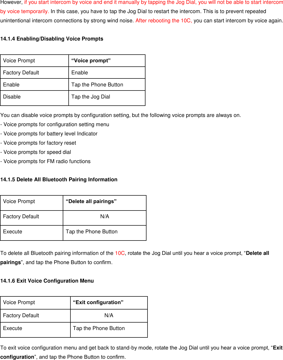 However, if you start intercom by voice and end it manually by tapping the Jog Dial, you will not be able to start intercom by voice temporarily. In this case, you have to tap the Jog Dial to restart the intercom. This is to prevent repeated unintentional intercom connections by strong wind noise. After rebooting the 10C, you can start intercom by voice again.  14.1.4 Enabling/Disabling Voice Prompts  Voice Prompt “Voice prompt” Factory Default Enable Enable Tap the Phone Button Disable Tap the Jog Dial  You can disable voice prompts by configuration setting, but the following voice prompts are always on. - Voice prompts for configuration setting menu - Voice prompts for battery level Indicator - Voice prompts for factory reset - Voice prompts for speed dial - Voice prompts for FM radio functions  14.1.5 Delete All Bluetooth Pairing Information  Voice Prompt “Delete all pairings” Factory Default N/A Execute Tap the Phone Button  To delete all Bluetooth pairing information of the 10C, rotate the Jog Dial until you hear a voice prompt, “Delete all pairings”, and tap the Phone Button to confirm.  14.1.6 Exit Voice Configuration Menu  Voice Prompt “Exit configuration” Factory Default N/A Execute Tap the Phone Button  To exit voice configuration menu and get back to stand-by mode, rotate the Jog Dial until you hear a voice prompt, “Exit configuration”, and tap the Phone Button to confirm.  
