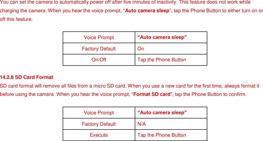 You can set the camera to automatically power off after five minutes of inactivity. This feature does not work while charging the camera. When you hear the voice prompt, “Auto camera sleep”, tap the Phone Button to either turn on or off this feature.  Voice Prompt “Auto camera sleep” Factory Default On On/Off Tap the Phone Button  14.2.8 SD Card Format SD card format will remove all files from a micro SD card. When you use a new card for the first time, always format it before using the camera. When you hear the voice prompt, “Format SD card”, tap the Phone Button to confirm.  Voice Prompt “Auto camera sleep” Factory Default N/A Execute Tap the Phone Button            