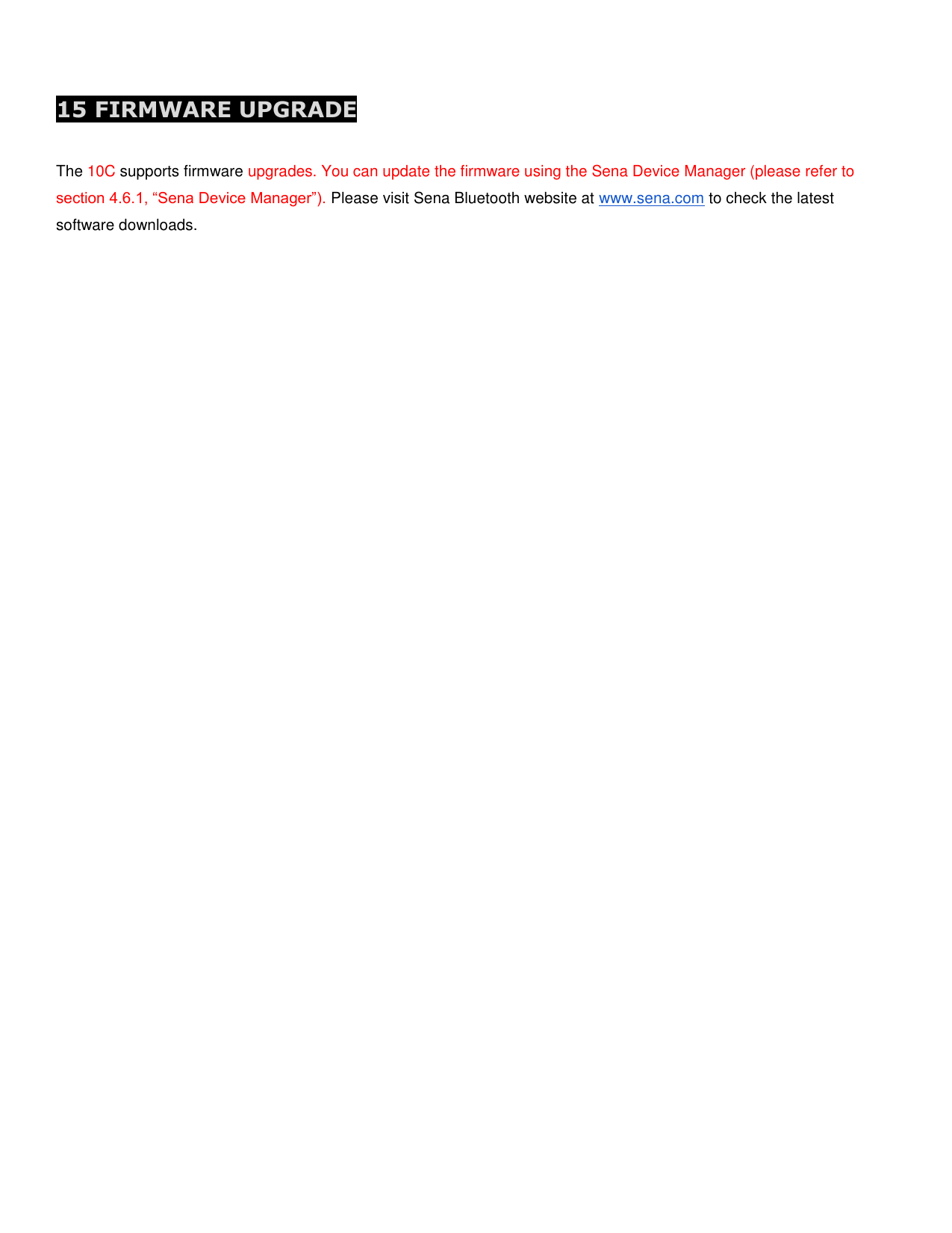  15 FIRMWARE UPGRADE  The 10C supports firmware upgrades. You can update the firmware using the Sena Device Manager (please refer to section 4.6.1, “Sena Device Manager”). Please visit Sena Bluetooth website at www.sena.com to check the latest software downloads.       