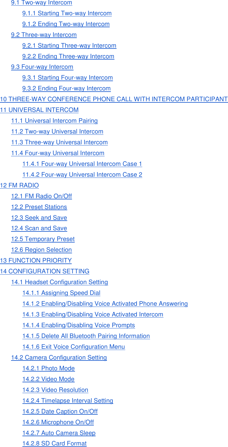 9.1 Two-way Intercom 9.1.1 Starting Two-way Intercom 9.1.2 Ending Two-way Intercom 9.2 Three-way Intercom 9.2.1 Starting Three-way Intercom 9.2.2 Ending Three-way Intercom 9.3 Four-way Intercom 9.3.1 Starting Four-way Intercom 9.3.2 Ending Four-way Intercom 10 THREE-WAY CONFERENCE PHONE CALL WITH INTERCOM PARTICIPANT 11 UNIVERSAL INTERCOM 11.1 Universal Intercom Pairing 11.2 Two-way Universal Intercom 11.3 Three-way Universal Intercom 11.4 Four-way Universal Intercom 11.4.1 Four-way Universal Intercom Case 1 11.4.2 Four-way Universal Intercom Case 2 12 FM RADIO 12.1 FM Radio On/Off 12.2 Preset Stations 12.3 Seek and Save 12.4 Scan and Save 12.5 Temporary Preset 12.6 Region Selection 13 FUNCTION PRIORITY 14 CONFIGURATION SETTING 14.1 Headset Configuration Setting 14.1.1 Assigning Speed Dial 14.1.2 Enabling/Disabling Voice Activated Phone Answering 14.1.3 Enabling/Disabling Voice Activated Intercom 14.1.4 Enabling/Disabling Voice Prompts 14.1.5 Delete All Bluetooth Pairing Information 14.1.6 Exit Voice Configuration Menu 14.2 Camera Configuration Setting 14.2.1 Photo Mode 14.2.2 Video Mode 14.2.3 Video Resolution 14.2.4 Timelapse Interval Setting 14.2.5 Date Caption On/Off 14.2.6 Microphone On/Off 14.2.7 Auto Camera Sleep 14.2.8 SD Card Format 