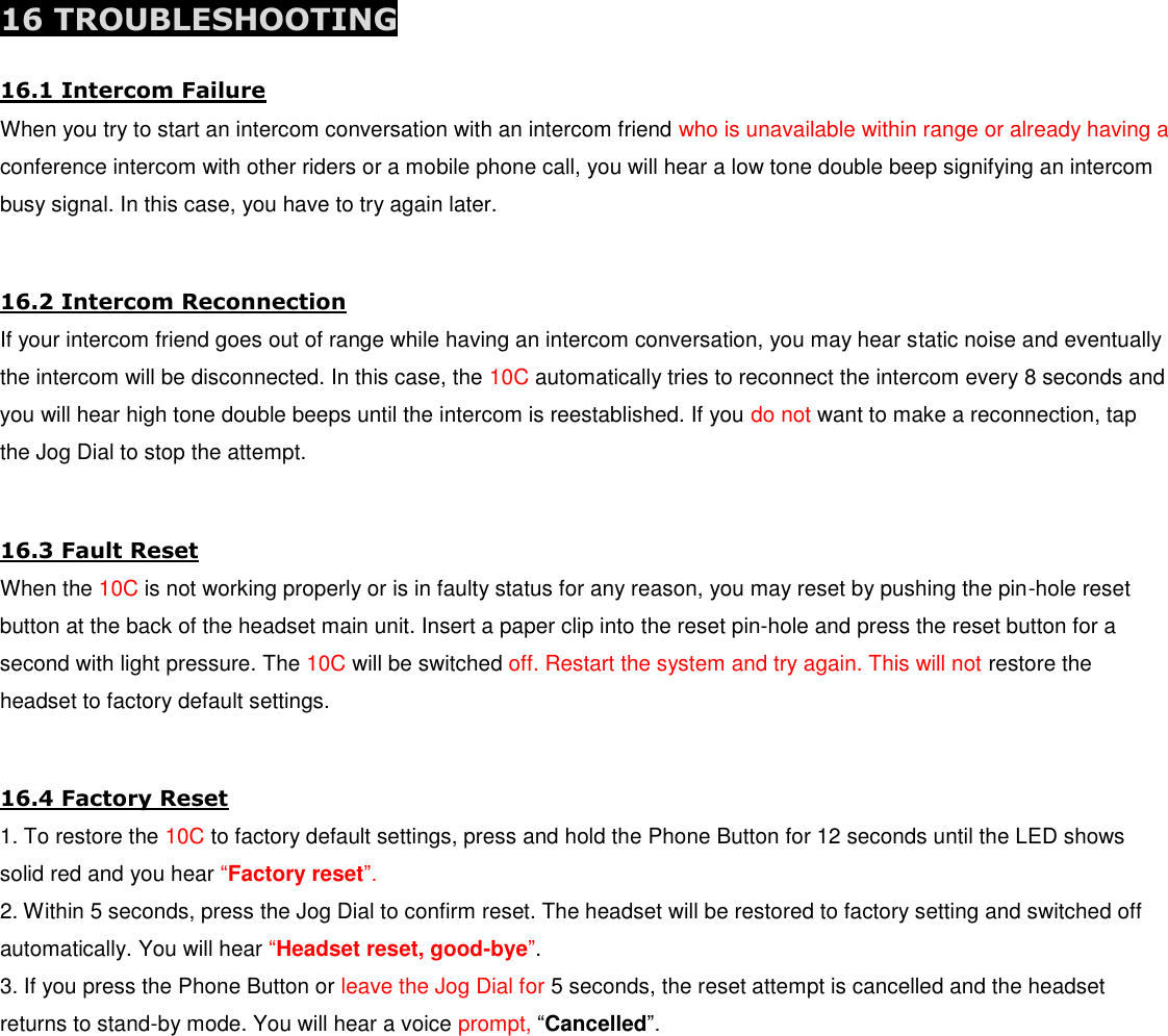  16 TROUBLESHOOTING 16.1 Intercom Failure When you try to start an intercom conversation with an intercom friend who is unavailable within range or already having a conference intercom with other riders or a mobile phone call, you will hear a low tone double beep signifying an intercom busy signal. In this case, you have to try again later.  16.2 Intercom Reconnection If your intercom friend goes out of range while having an intercom conversation, you may hear static noise and eventually the intercom will be disconnected. In this case, the 10C automatically tries to reconnect the intercom every 8 seconds and you will hear high tone double beeps until the intercom is reestablished. If you do not want to make a reconnection, tap the Jog Dial to stop the attempt.  16.3 Fault Reset When the 10C is not working properly or is in faulty status for any reason, you may reset by pushing the pin-hole reset button at the back of the headset main unit. Insert a paper clip into the reset pin-hole and press the reset button for a second with light pressure. The 10C will be switched off. Restart the system and try again. This will not restore the headset to factory default settings.  16.4 Factory Reset 1. To restore the 10C to factory default settings, press and hold the Phone Button for 12 seconds until the LED shows solid red and you hear “Factory reset”.  2. Within 5 seconds, press the Jog Dial to confirm reset. The headset will be restored to factory setting and switched off automatically. You will hear “Headset reset, good-bye”. 3. If you press the Phone Button or leave the Jog Dial for 5 seconds, the reset attempt is cancelled and the headset returns to stand-by mode. You will hear a voice prompt, “Cancelled”.      