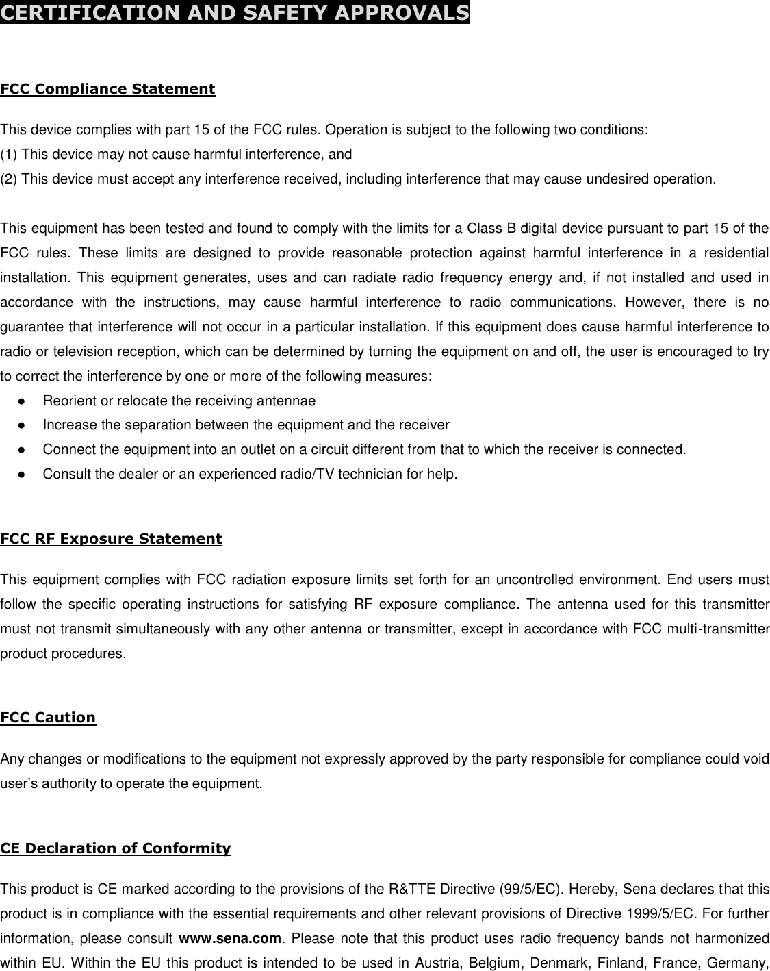  CERTIFICATION AND SAFETY APPROVALS  FCC Compliance Statement  This device complies with part 15 of the FCC rules. Operation is subject to the following two conditions:  (1) This device may not cause harmful interference, and  (2) This device must accept any interference received, including interference that may cause undesired operation.   This equipment has been tested and found to comply with the limits for a Class B digital device pursuant to part 15 of the FCC  rules.  These  limits  are  designed  to  provide  reasonable  protection  against  harmful  interference  in  a  residential installation.  This  equipment  generates,  uses  and  can  radiate  radio frequency  energy  and,  if  not installed  and used in accordance  with  the  instructions,  may  cause  harmful  interference  to  radio  communications.  However,  there  is  no guarantee that interference will not occur in a particular installation. If this equipment does cause harmful interference to radio or television reception, which can be determined by turning the equipment on and off, the user is encouraged to try to correct the interference by one or more of the following measures: ●  Reorient or relocate the receiving antennae ●  Increase the separation between the equipment and the receiver ●  Connect the equipment into an outlet on a circuit different from that to which the receiver is connected. ●  Consult the dealer or an experienced radio/TV technician for help.  FCC RF Exposure Statement  This equipment complies with FCC radiation exposure limits set forth for an uncontrolled environment. End users must follow the specific  operating  instructions  for  satisfying  RF exposure  compliance.  The  antenna used  for  this transmitter must not transmit simultaneously with any other antenna or transmitter, except in accordance with FCC multi-transmitter product procedures.  FCC Caution  Any changes or modifications to the equipment not expressly approved by the party responsible for compliance could void user’s authority to operate the equipment.   CE Declaration of Conformity   This product is CE marked according to the provisions of the R&amp;TTE Directive (99/5/EC). Hereby, Sena declares that this product is in compliance with the essential requirements and other relevant provisions of Directive 1999/5/EC. For further information, please consult www.sena.com. Please note that this product uses radio frequency bands not harmonized within EU. Within the EU this product is intended to be used in Austria, Belgium, Denmark, Finland, France, Germany, 