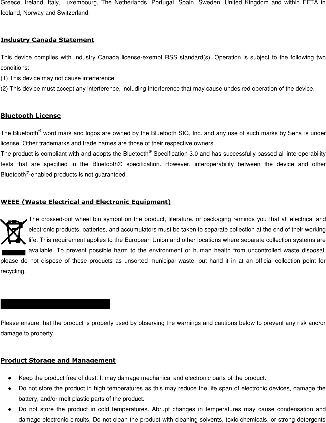 Greece,  Ireland,  Italy,  Luxembourg,  The  Netherlands,  Portugal,  Spain,  Sweden,  United  Kingdom  and  within  EFTA  in Iceland, Norway and Switzerland.   Industry Canada Statement   This  device  complies  with Industry Canada  license-exempt RSS  standard(s). Operation  is subject  to the  following  two conditions:  (1) This device may not cause interference.  (2) This device must accept any interference, including interference that may cause undesired operation of the device.   Bluetooth License   The Bluetooth® word mark and logos are owned by the Bluetooth SIG, Inc. and any use of such marks by Sena is under license. Other trademarks and trade names are those of their respective owners.  The product is compliant with and adopts the Bluetooth® Specification 3.0 and has successfully passed all interoperability tests  that  are  specified  in  the  Bluetooth®   specification.  However,  interoperability  between  the  device  and  other Bluetooth®-enabled products is not guaranteed.   WEEE (Waste Electrical and Electronic Equipment)  The crossed-out wheel bin symbol on the product, literature, or packaging reminds you that all electrical and electronic products, batteries, and accumulators must be taken to separate collection at the end of their working life. This requirement applies to the European Union and other locations where separate collection systems are available.  To  prevent  possible  harm  to  the  environment  or  human  health  from  uncontrolled  waste  disposal, please  do  not dispose  of  these  products  as  unsorted  municipal  waste,  but  hand  it  in  at an  official collection  point  for recycling.   SAFETY INFORMATION    Please ensure that the product is properly used by observing the warnings and cautions below to prevent any risk and/or damage to property.  Product Storage and Management  ●  Keep the product free of dust. It may damage mechanical and electronic parts of the product. ●  Do not store the product in high temperatures as this may reduce the life span of electronic devices, damage the battery, and/or melt plastic parts of the product. ●  Do  not  store  the  product  in  cold  temperatures.  Abrupt  changes  in  temperatures  may  cause  condensation  and damage electronic circuits. Do not clean the product with cleaning solvents, toxic chemicals, or strong detergents 