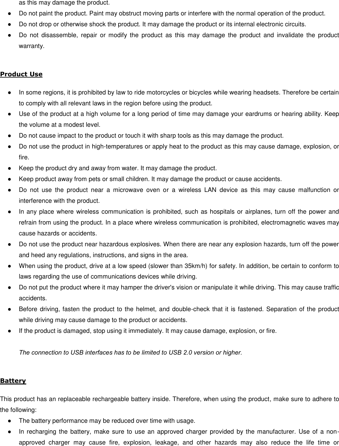 as this may damage the product. ●  Do not paint the product. Paint may obstruct moving parts or interfere with the normal operation of the product. ●  Do not drop or otherwise shock the product. It may damage the product or its internal electronic circuits. ●  Do  not  disassemble,  repair  or  modify  the  product  as  this  may  damage  the  product  and  invalidate  the  product warranty.  Product Use  ●  In some regions, it is prohibited by law to ride motorcycles or bicycles while wearing headsets. Therefore be certain to comply with all relevant laws in the region before using the product.  ●  Use of the product at a high volume for a long period of time may damage your eardrums or hearing ability. Keep the volume at a modest level. ●  Do not cause impact to the product or touch it with sharp tools as this may damage the product. ●  Do not use the product in high-temperatures or apply heat to the product as this may cause damage, explosion, or fire. ●  Keep the product dry and away from water. It may damage the product. ●  Keep product away from pets or small children. It may damage the product or cause accidents.  ●  Do  not  use  the  product  near  a  microwave  oven  or  a  wireless  LAN  device  as  this  may  cause  malfunction  or interference with the product. ●  In any place where wireless communication is prohibited, such as hospitals or airplanes, turn off the power and refrain from using the product. In a place where wireless communication is prohibited, electromagnetic waves may cause hazards or accidents. ●  Do not use the product near hazardous explosives. When there are near any explosion hazards, turn off the power and heed any regulations, instructions, and signs in the area. ●  When using the product, drive at a low speed (slower than 35km/h) for safety. In addition, be certain to conform to laws regarding the use of communications devices while driving. ●  Do not put the product where it may hamper the driver&apos;s vision or manipulate it while driving. This may cause traffic accidents. ●  Before driving, fasten the product to the helmet, and double-check that it is fastened. Separation of the product while driving may cause damage to the product or accidents. ●  If the product is damaged, stop using it immediately. It may cause damage, explosion, or fire.  The connection to USB interfaces has to be limited to USB 2.0 version or higher.  Battery  This product has an replaceable rechargeable battery inside. Therefore, when using the product, make sure to adhere to the following: ●  The battery performance may be reduced over time with usage. ●  In recharging  the battery,  make  sure to use  an approved  charger  provided  by the manufacturer.  Use of  a non-approved  charger  may  cause  fire,  explosion,  leakage,  and  other  hazards  may  also  reduce  the  life  time  or 