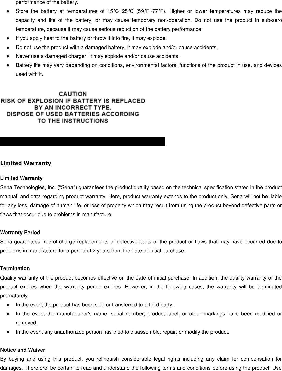 performance of the battery. ●  Store  the  battery  at  temperatures  of  15°C~25°C  (59°F~77°F).  Higher  or  lower  temperatures  may  reduce  the capacity  and  life  of  the  battery,  or  may  cause  temporary  non-operation.  Do  not  use  the  product  in  sub-zero temperature, because it may cause serious reduction of the battery performance. ●  If you apply heat to the battery or throw it into fire, it may explode. ●  Do not use the product with a damaged battery. It may explode and/or cause accidents. ●  Never use a damaged charger. It may explode and/or cause accidents. ●  Battery life may vary depending on conditions, environmental factors, functions of the product in use, and devices used with it.    PRODUCT WARRANTY AND DISCLAIMER  Limited Warranty  Limited Warranty Sena Technologies, Inc. (“Sena”) guarantees the product quality based on the technical specification stated in the product manual, and data regarding product warranty. Here, product warranty extends to the product only. Sena will not be liable for any loss, damage of human life, or loss of property which may result from using the product beyond defective parts or flaws that occur due to problems in manufacture.  Warranty Period Sena guarantees free-of-charge replacements of defective parts of the product or flaws that may have occurred  due to problems in manufacture for a period of 2 years from the date of initial purchase.   Termination Quality warranty of the product becomes effective on the date of initial purchase. In addition, the quality warranty of the product  expires  when  the  warranty  period  expires.  However,  in  the  following  cases,  the  warranty  will  be  terminated prematurely. ●  In the event the product has been sold or transferred to a third party. ●  In  the  event  the  manufacturer&apos;s  name,  serial  number,  product  label,  or  other  markings  have  been  modified  or removed.  ●  In the event any unauthorized person has tried to disassemble, repair, or modify the product.   Notice and Waiver By  buying  and  using  this  product,  you  relinquish  considerable  legal  rights  including  any  claim  for  compensation  for damages. Therefore, be certain to read and understand the following terms and conditions before using the product. Use 